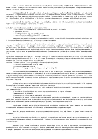 Entre as principais informações constantes do empenho devem ser mencionadas: identificação da unidade emitente e do credor
(nome, CNPJ/CPF e endereço), banco escolhidopara crédito, evento, classificaçãoorçamentária, valor doempenho, cronograma de desembolso
previsto e descrição dos bens ou serviços.
Existe a possibilidade de a Unidade emitente reforçar o empenho que se revelar insuficiente para atender a um determinado
compromissoaolongodo exercíciofinanceiro. Neste casoemitir-se-á “empenho/reforço”, devendo constar do campo respectivoo númerodo
empenho que está sendo reforçadoe o númerodo reforço. Por exemplo, o empenho/reforço de nº 98NE00025, de R$ 40, pode ser o empenho
que está reforçando o de nº 98NE00009, de R$ 50. Assim, o novo valor do empenho nº 9 passa a ser R$ 90, após o reforço.
A numeração do empenho, seus reforços e suas anulações, será única e em ordem seqüencial, crescente, por exercício. Cada
modalidade é identificada pelo evento correspondente.
Anulação:O empenho deverá ser anulado nodecorrer doexercício:
a) Parcialmente - quando seu valor exceder o montante da despesa realizada.
b) Totalmente, quando:
- o serviço contratado não tiver sido prestado;
- o material encomendado não tiver sido entregue; ou
- o empenho tiver sido emitido incorretamente.
O empenhodeve, ainda, ser anulado, no encerramentodoexercício, quandose referir a despesas nãoliquidadas, salvoaquelas que
se enquadrarem nas condições previstas para inscrição em Restos a Pagar.
A anulação do empenhoda despesa far-se-á também, através da Nota de Empenho, é identificada pelocódigodo evento. O valor do
empenho anulado reverte à dotação tornando-se, novamente, disponível, respeitado o regime do exercício.
Pré – Empenho: O Pré-empenho é utilizado para registrar o crédito orçamentário pre-compromissado, para atender objetivo específico, nos
casos em que a despesa a ser realizada, por suas características, cumpre etapas com intervalos de tempo desde a decisão até a efetivação da
emissão da NE. Todos os saldos do pré-empenho não utilizados até 31 de dezembro de cada ano serão automaticamente cancelados naquela
data.
Liquidação:Esta é a segunda fase da despesa e consiste na verificaçãodo direito adquiridopelocredor, tendopor base os títulos e documentos
comprobatórios dorespectivo crédito(art. 63 da Lei nº 4.320/64). Vale dizer que é a comprovaçãode que o credor cumpriutodas as obrigações
constantes do empenho, contrato, ordem de serviço, etc.
Finalidade e Cuidados Especiais:A liquidação tem por finalidade reconhecer ouapurar:
a) A origem e o objeto do que se deve pagar;
b) A importância exata a pagar; e
c) A quem se deve pagar a importância para extinguir a obrigação.
A fase da liquidação da despesa envolve, portanto, todos os atos de verificação e conferência, desde a entrada do material ou a
prestaçãodo serviço até o reconhecimento da despesa. Ao fazer a entrada do material ou prestaçãodo serviço, o cre dor deverá apresentar a
nota fiscal (quando houver impostos a pagar), fatura ou conta correspondente, acompanhada da 1ª via da nota de empenho (não s e aceita
cópia), devendo o funcionário competente atestar o recebimento do material ou a prestação do serviço correspondente, no verso da nota
fiscal, fatura ou conta.
Ressalte-sequena liquidação dadespesa,por ocasião do recebimento do material,da execução da obra ou da prestação
do serviço, certos cuidados especiais deverão ser observados, tais como:
a) verificação do cumprimento das normas sobrelicitação ou documento formalizando a sua dispensa,ou comprovando
a sua inexigibilidade;
b) verificação da conformidade com o contrato, convênio, acordo ou ajuste, se houver;
c) exame da nota de empenho;
d) conferência da nota fiscal ou documento equivalente;
e) elaboração do termo circunstanciado do recebimento definitivo - no caso de obra ou serviço e equipamento de
grande vulto ou recibo na nota fiscal ou documento equivalente, nos demais casos.Nos recebimentos de serviços profissionais,
bem assim de gêneros perecíveis e alimentação preparada, dispensa-se o recebimento provisório.
Todos esses cuidados evitam que sejam efetuados pagamentos indevidos, tais como: mais de um pagamento,
pagamentos de bens e serviços quando não solicitados ou ainda não recebidos pela repartição.
Não será exigido requerimento do credor para apresentação do título de crédito, inclusive, para o respectivo
pagamento.
Na legislação atual não existeformulário específico para formalizar esta faseda despesa. A liquidação da despesa far-
se-á através do exame da documentação que comprove a solvência do direito creditório,onde se demonstrarão os valores bruto
e líquido a pagar.
Somente após a apuração do direito adquirido pelo Credor, tendo por base os documentos comprobatórios do
respectivo crédito, ou da completa habilitação da entidade beneficiada,a Unidade Gestora providenciará o imediato pagamento
da despesa. É evidente, portanto, que nenhuma despesa poderá ser paga sem estar devida mente liquidada.
 