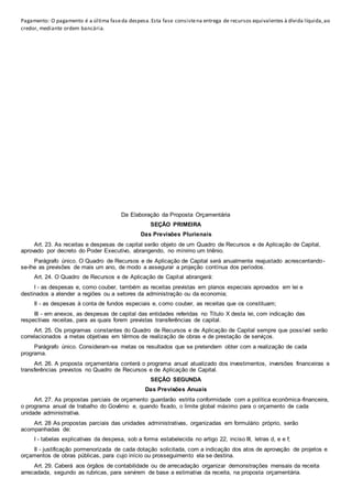Pagamento: O pagamento é a última faseda despesa.Esta fase consistena entrega de recursos equivalentes à dívida líquida,ao
credor, mediante ordem bancária.
Da Elaboração da Proposta Orçamentária
SEÇÃO PRIMEIRA
Das Previsões Plurienais
Art. 23. As receitas e despesas de capital serão objeto de um Quadro de Recursos e de Aplicação de Capital,
aprovado por decreto do Poder Executivo, abrangendo, no mínimo um triênio.
Parágrafo único. O Quadro de Recursos e de Aplicação de Capital será anualmente reajustado acrescentando-
se-lhe as previsões de mais um ano, de modo a assegurar a projeção contínua dos períodos.
Art. 24. O Quadro de Recursos e de Aplicação de Capital abrangerá:
I - as despesas e, como couber, também as receitas previstas em planos especiais aprovados em lei e
destinados a atender a regiões ou a setores da administração ou da economia;
II - as despesas à conta de fundos especiais e, como couber, as receitas que os constituam;
III - em anexos, as despesas de capital das entidades referidas no Título X desta lei, com indicação das
respectivas receitas, para as quais forem previstas transferências de capital.
Art. 25. Os programas constantes do Quadro de Recursos e de Aplicação de Capital sempre que possível serão
correlacionados a metas objetivas em têrmos de realização de obras e de prestação de serviços.
Parágrafo único. Consideram-se metas os resultados que se pretendem obter com a realização de cada
programa.
Art. 26. A proposta orçamentária conterá o programa anual atualizado dos investimentos, inversões financeiras e
transferências previstos no Quadro de Recursos e de Aplicação de Capital.
SEÇÃO SEGUNDA
Das Previsões Anuais
Art. 27. As propostas parciais de orçamento guardarão estrita conformidade com a política econômica-financeira,
o programa anual de trabalho do Govêrno e, quando fixado, o limite global máximo para o orçamento de cada
unidade administrativa.
Art. 28 As propostas parciais das unidades administrativas, organizadas em formulário próprio, serão
acompanhadas de:
I - tabelas explicativas da despesa, sob a forma estabelecida no artigo 22, inciso III, letras d, e e f;
II - justificação pormenorizada de cada dotação solicitada, com a indicação dos atos de aprovação de projetos e
orçamentos de obras públicas, para cujo início ou prosseguimento ela se destina.
Art. 29. Caberá aos órgãos de contabilidade ou de arrecadação organizar demonstrações mensais da receita
arrecadada, segundo as rubricas, para servirem de base a estimativa da receita, na proposta orçamentária.
 