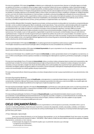 Princípio da Legalidade:O Princípio da Legalidade estabelece que a elaboração doorçamentodeve observar as limitações legais emrelação
aos gastos e às receitas e, em especial, aoque se segue: exigir ouaumentar tributosemlei que o estabeleça;instituir tratamentodesigual
entre contribuintesque se encontremem situaçãoequivalente, proibida qualquer distinçãoemrazãode ocupaçãoprofissional o ufunçãopor
eles exercidas;cobrar tributos emrelaçãoa fatos geradoresocorridos antes doinício da vigência da lei que os houver instituídoou aumentado,
ressalvadas as exceções expressasna Constituição Federal;utilizar tributo comefeito de confisco;estabelecer limitações ao tráfegode pessoas
ou bens, por meio de tributos interestaduais ouintermunicipais, ressalvada a cobrança de pedágiopela utilizaçãode viasconservadaspelo
Poder Público;instituir impostos sobre: a)patrimônio, renda ou serviços, uns dos outros;b) templos de qualquer culto;c) p atrimônio, renda ou
serviços dos partidos políticos, dasentidadessindicais dos trabalhadores, das instituições de educaçãoe de assistência social, semfins
lucrativos, atendidos os requisitos da lei;d) livros, jornais, periódicos e o papel destinadoa sua impressão.
Princípio da Não-Afetação(Não-Vinculação):Segundoesse princípio, nenhuma parcelada receita poderá ser reservada oucomprometida para
atender a certos oudeterminados gastos. Nãoé considerado umprincípioclássico. Trata-se de dotar o administrador públicode margemde
manobra para alocar os recursos de acordocom suas prioridades. No Brasil, esse princípionãovem sendoobservado. Nos últimos anos,
paulatinamente têm sido criadas receitas com automática vinculaçãoa áreas de despesas específicas. Exemplo:CPMF para Saúde.
Recentemente, vários fundos foramcriados vinculandoa receita a áreascomotelecomunicações, energiae ciência e tecnologia, para citar
apenas essas. A vinculação, se por um lado, garante a regularidade noaporte de recursos para as determinadas áreas, por outro diminui
significativamente a margemde manobra dogovernante para implementar políticas de acordo comsuasprioridades. O resultadoé que em
algumas áreas há excessode recursos que não podem ser carreados para outras que e stãocom escassez. O excessode vinculaçãofazcom que
haja, em boa medida a priori, uma repartição definida legalmente entre as áreas de governo, diminuindosignificativamente as alternativas de
opções alocativas dos administradores públicos.
Princípio da Publicidade: O Princípioda Publicidade diz respeitoà garantiada transparência e plenoacessoa qualquer interessadoàs
informações necessáriasaoexercícioda fiscalização sobre a utilizaçãodos recursos arrecadados dos contribuintes.
Princípio da Unidade Orçamentária: O Princípio da Unidade Orçamentária diz que o orçamento é uno. Ou seja, todas as receitase despesas
devem estar contidas numa sólei orçamentária.
Princípio da Uniformidade:Para a obediênciado Princípioda Uniformidade, os dados apresentados devem ser homogêneos nos exercícios, no
que se refere à classificaçãoe demaisaspectos envolvidos na metodologiade elaboraçãodo orçamento, permitindocomparações ao longo do
tempo.
Princípio da Universalidade:Para o Princípioda Universalidade, todas as receitase todas as despesas devemconstar da lei orçamentária, não
podendohaver omissão. Por conta da interpretaçãodesse princípio os Orçamentos da União incorporam receitas e despesas meramente
contábeis, comopor exemplo a rolagem dos títulos da dívida pública. Daí os valores globais dos orçamentos ficamsuperestimados, não
refletindoo verdadeiroimpacto dos gastos públicos na economia. Está em discussãoa alteraçãoda interpretaçãodesseprincípio, de forma
acabar com essadistorção nos números globais da peça orçamentária.
Princípio doOrçamentoBruto:Determina que todas as receitase despesadevemconstar na peça orçamentáriacom seus valoresbrutos e não
líquidos.
Princípios Orçamentários Modernos:
Princípio da Simplificação:Para o Princípio da Simplificação, o planejamento e o orçamento devem basear-se a partir de elementos de fácil
compreensão. Conforme o Manual Técnicoque orientoua proposta orçamentária da Uniãopara o exercíciode 2000, essa simplificação está
muito bem refletida na adoção doproblema comoorigempara criação de programas e ações2.
Princípio da Descentralização: Segundoo Princípioda Descentralização, é preferível que a execuçãodasações ocorra nonível maispróximo de
seus beneficiários. Com essa prática, a cobrança dos resultados tende a ser favorecida, dada a proximidade entre o cidadão, beneficiário da
ação, e a unidade administrativa que a executa.
Princípio da Responsabilização:Conforme o Princípioda Responsabilização, os gerentes/administradores devemassumir, de forma
personalizada a responsabilidade pelodesenvolvimentode um programa, buscando a soluçãoou o encaminhamentode um problema. Na
literatura especializada, existem referências para tantos outros princípios, clássicos e modernos. Contudo, expõem-se aqui aqueles
considerados maisúteis noescopopretendido para este curso.
CICLO ORÇAMENTÁRIO:O ciclo orçamentárioé a série de passos ouprocessos, articulados entre si, que se
repetem emperíodos prefixados, através dos quais orçamentos sucessivos são preparados, votados, executados, avaliados, controlados e
julgadas as contas pela Corte de Contas, numprocesso de contínua realimentação. De um modogeral, o CicloOrçamentárioabrangemquatro
grandes fases, quais sejam:
1ª Fase: Elaboração e Apresentação
Com base no Plano Plurianual, na Lei de Diretrizes Orçamentárias e na Lei de Responsabilidade Fiscal, bem como nas normas
estabelecidas pela Secretariade OrçamentoFederal – SOF/MPOG - Nível Federal, oPoder Executivo elabora e apresenta aoLegislativo a Proposta
Orçamentária, contendo os itens abaixo:
a) formulação do programa de trabalho (ações que se pretende executar), que abrange:
- o diagnóstico de problemas;
- a formulação de alternativas;
 
