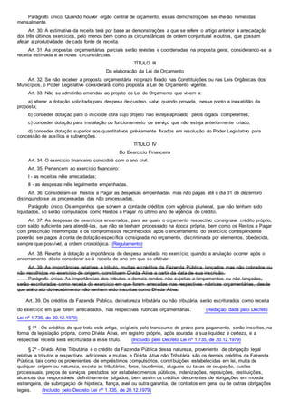 Parágrafo único. Quando houver órgão central de orçamento, essas demonstrações ser-lhe-ão remetidas
mensalmente.
Art. 30. A estimativa da receita terá por base as demonstrações a que se refere o artigo anterior à arrecadação
dos três últimos exercícios, pelo menos bem como as circunstâncias de ordem conjuntural e outras, que possam
afetar a produtividade de cada fonte de receita.
Art. 31. As propostas orçamentárias parciais serão revistas e coordenadas na proposta geral, considerando-se a
receita estimada e as novas circunstâncias.
TÍTULO III
Da elaboração da Lei de Orçamento
Art. 32. Se não receber a proposta orçamentária no prazo fixado nas Constituições ou nas Leis Orgânicas dos
Municípios, o Poder Legislativo considerará como proposta a Lei de Orçamento vigente.
Art. 33. Não se admitirão emendas ao projeto de Lei de Orçamento que visem a:
a) alterar a dotação solicitada para despesa de custeio, salvo quando provada, nesse ponto a inexatidão da
proposta;
b) conceder dotação para o início de obra cujo projeto não esteja aprovado pelos órgãos competentes;
c) conceder dotação para instalação ou funcionamento de serviço que não esteja anteriormente criado;
d) conceder dotação superior aos quantitativos prèviamente fixados em resolução do Poder Legislativo para
concessão de auxílios e subvenções.
TÍTULO IV
Do Exercício Financeiro
Art. 34. O exercício financeiro coincidirá com o ano civil.
Art. 35. Pertencem ao exercício financeiro:
I - as receitas nêle arrecadadas;
II - as despesas nêle legalmente empenhadas.
Art. 36. Consideram-se Restos a Pagar as despesas empenhadas mas não pagas até o dia 31 de dezembro
distinguindo-se as processadas das não processadas.
Parágrafo único. Os empenhos que sorvem a conta de créditos com vigência plurienal, que não tenham sido
liquidados, só serão computados como Restos a Pagar no último ano de vigência do crédito.
Art. 37. As despesas de exercícios encerrados, para as quais o orçamento respectivo consignava crédito próprio,
com saldo suficiente para atendê-las, que não se tenham processado na época própria, bem como os Restos a Pagar
com prescrição interrompida e os compromissos reconhecidos após o encerramento do exercício correspondente
poderão ser pagos à conta de dotação específica consignada no orçamento, discriminada por elementos, obedecida,
sempre que possível, a ordem cronológica. (Regulamento)
Art. 38. Reverte à dotação a importância de despesa anulada no exercício; quando a anulação ocorrer após o
encerramento dêste considerar-se-á receita do ano em que se efetivar.
Art. 39. As importâncias relativas a tributo, multas e créditos da Fazenda Pública, lançados mas não cobrados ou
não recolhidos no exercício de origem, constituem Dívida Ativa a partir da data de sua inscrição.
Parágrafo único. As importâncias dos tributos e demais rendas não sujeitas a lançamentos ou não lançadas,
serão escrituradas como receita do exercício em que forem arrecadas nas respectivas rubricas orçamentárias, desde
que até o ato do recebimento não tenham sido inscritas como Dívida Ativa.
Art. 39. Os créditos da Fazenda Pública, de natureza tributária ou não tributária, serão escriturados como receita
do exercício em que forem arrecadados, nas respectivas rubricas orçamentárias. (Redação dada pelo Decreto
Lei nº 1.735, de 20.12.1979)
§ 1º - Os créditos de que trata este artigo, exigíveis pelo transcurso do prazo para pagamento, serão inscritos, na
forma da legislação própria, como Dívida Ativa, em registro próprio, após apurada a sua liquidez e certeza, e a
respectiva receita será escriturada a esse título. (Incluído pelo Decreto Lei nº 1.735, de 20.12.1979)
§ 2º - Dívida Ativa Tributária é o crédito da Fazenda Pública dessa natureza, proveniente de obrigação legal
relativa a tributos e respectivos adicionais e multas, e Dívida Ativa não Tributária são os demais créditos da Fazenda
Pública, tais como os provenientes de empréstimos compulsórios, contribuições estabelecidas em lei, multa de
qualquer origem ou natureza, exceto as tributárias, foros, laudêmios, alugueis ou taxas de ocupação, custas
processuais, preços de serviços prestados por estabelecimentos públicos, indenizações, reposições, restituições,
alcances dos responsáveis definitivamente julgados, bem assim os créditos decorrentes de obrigações em moeda
estrangeira, de subrogação de hipoteca, fiança, aval ou outra garantia, de contratos em geral ou de outras obrigações
legais. (Incluído pelo Decreto Lei nº 1.735, de 20.12.1979)
 
