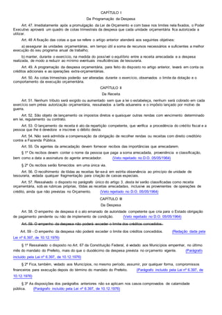 CAPÍTULO I
Da Programação da Despesa
Art. 47. Imediatamente após a promulgação da Lei de Orçamento e com base nos limites nela fixados, o Poder
Executivo aprovará um quadro de cotas trimestrais da despesa que cada unidade orçamentária fica autorizada a
utilizar.
Art. 48 A fixação das cotas a que se refere o artigo anterior atenderá aos seguintes objetivos:
a) assegurar às unidades orçamentárias, em tempo útil a soma de recursos necessários e suficientes a melhor
execução do seu programa anual de trabalho;
b) manter, durante o exercício, na medida do possível o equilíbrio entre a receita arrecadada e a despesa
realizada, de modo a reduzir ao mínimo eventuais insuficiências de tesouraria.
Art. 49. A programação da despesa orçamentária, para feito do disposto no artigo anterior, levará em conta os
créditos adicionais e as operações extra-orçamentárias.
Art. 50. As cotas trimestrais poderão ser alteradas durante o exercício, observados o limite da dotação e o
comportamento da execução orçamentária.
CAPÍTULO II
Da Receita
Art. 51. Nenhum tributo será exigido ou aumentado sem que a lei o estabeleça, nenhum será cobrado em cada
exercício sem prévia autorização orçamentária, ressalvados a tarifa aduaneira e o impôsto lançado por motivo de
guerra.
Art. 52. São objeto de lançamento os impostos diretos e quaisquer outras rendas com vencimento determinado
em lei, regulamento ou contrato.
Art. 53. O lançamento da receita é ato da repartição competente, que verifica a procedência do crédito fiscal e a
pessoa que lhe é devedora e inscreve o débito desta.
Art. 54. Não será admitida a compensação da obrigação de recolher rendas ou receitas com direito creditório
contra a Fazenda Pública.
Art. 55. Os agentes da arrecadação devem fornecer recibos das importâncias que arrecadarem.
§ 1º Os recibos devem conter o nome da pessoa que paga a soma arrecadada, proveniência e classificação,
bem como a data a assinatura do agente arrecadador. (Veto rejeitado no D.O. 05/05/1964)
§ 2º Os recibos serão fornecidos em uma única via.
Art. 56. O recolhimento de tôdas as receitas far-se-á em estrita observância ao princípio de unidade de
tesouraria, vedada qualquer fragmentação para criação de caixas especiais.
Art. 57. Ressalvado o disposto no parágrafo único do artigo 3. desta lei serão classificadas como receita
orçamentária, sob as rubricas próprias, tôdas as receitas arrecadadas, inclusive as provenientes de operações de
crédito, ainda que não previstas no Orçamento. (Veto rejeitado no D.O. 05/05/1964)
CAPÍTULO III
Da Despesa
Art. 58. O empenho de despesa é o ato emanado de autoridade competente que cria para o Estado obrigação
de pagamento pendente ou não de implemento de condição. (Veto rejeitado no D.O. 05/05/1964)
Art. 59. O empenho da despesa não poderá exceder o limite dos créditos concedidos.
Art. 59 - O empenho da despesa não poderá exceder o limite dos créditos concedidos. (Redação dada pela
Lei nº 6.397, de 10.12.1976)
§ 1º Ressalvado o disposto no Art. 67 da Constituição Federal, é vedado aos Municípios empenhar, no último
mês do mandato do Prefeito, mais do que o duodécimo da despesa prevista no orçamento vigente. (Parágrafo
incluído pela Lei nº 6.397, de 10.12.1976)
§ 2º Fica, também, vedado aos Municípios, no mesmo período, assumir, por qualquer forma, compromissos
financeiros para execução depois do término do mandato do Prefeito. (Parágrafo incluído pela Lei nº 6.397, de
10.12.1976)
§ 3º As disposições dos parágrafos anteriores não se aplicam nos casos comprovados de calamidade
pública. (Parágrafo incluído pela Lei nº 6.397, de 10.12.1976)
 