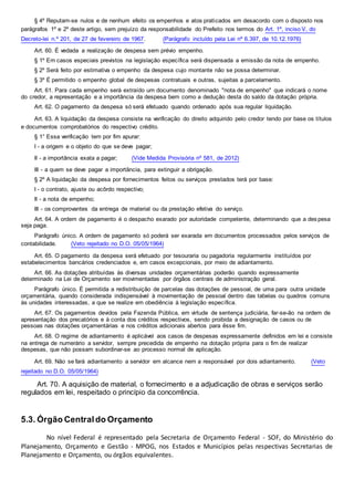 § 4º Reputam-se nulos e de nenhum efeito os empenhos e atos praticados em desacordo com o disposto nos
parágrafos 1º e 2º deste artigo, sem prejuízo da responsabilidade do Prefeito nos termos do Art. 1º, inciso V, do
Decreto-lei n.º 201, de 27 de fevereiro de 1967. (Parágrafo incluído pela Lei nº 6.397, de 10.12.1976)
Art. 60. É vedada a realização de despesa sem prévio empenho.
§ 1º Em casos especiais previstos na legislação específica será dispensada a emissão da nota de empenho.
§ 2º Será feito por estimativa o empenho da despesa cujo montante não se possa determinar.
§ 3º É permitido o empenho global de despesas contratuais e outras, sujeitas a parcelamento.
Art. 61. Para cada empenho será extraído um documento denominado "nota de empenho" que indicará o nome
do credor, a representação e a importância da despesa bem como a dedução desta do saldo da dotação própria.
Art. 62. O pagamento da despesa só será efetuado quando ordenado após sua regular liquidação.
Art. 63. A liquidação da despesa consiste na verificação do direito adquirido pelo credor tendo por base os títulos
e documentos comprobatórios do respectivo crédito.
§ 1° Essa verificação tem por fim apurar:
I - a origem e o objeto do que se deve pagar;
II - a importância exata a pagar; (Vide Medida Provisória nº 581, de 2012)
III - a quem se deve pagar a importância, para extinguir a obrigação.
§ 2º A liquidação da despesa por fornecimentos feitos ou serviços prestados terá por base:
I - o contrato, ajuste ou acôrdo respectivo;
II - a nota de empenho;
III - os comprovantes da entrega de material ou da prestação efetiva do serviço.
Art. 64. A ordem de pagamento é o despacho exarado por autoridade competente, determinando que a des pesa
seja paga.
Parágrafo único. A ordem de pagamento só poderá ser exarada em documentos processados pelos serviços de
contabilidade. (Veto rejeitado no D.O. 05/05/1964)
Art. 65. O pagamento da despesa será efetuado por tesouraria ou pagadoria regularmente instituídos por
estabelecimentos bancários credenciados e, em casos excepcionais, por meio de adiantamento.
Art. 66. As dotações atribuídas às diversas unidades orçamentárias poderão quando expressamente
determinado na Lei de Orçamento ser movimentadas por órgãos centrais de administração geral.
Parágrafo único. É permitida a redistribuição de parcelas das dotações de pessoal, de uma para outra unidade
orçamentária, quando considerada indispensável à movimentação de pessoal dentro das tabelas ou quadros comuns
às unidades interessadas, a que se realize em obediência à legislação específica.
Art. 67. Os pagamentos devidos pela Fazenda Pública, em virtude de sentença judiciária, far-se-ão na ordem de
apresentação dos precatórios e à conta dos créditos respectivos, sendo proibida a designação de casos ou de
pessoas nas dotações orçamentárias e nos créditos adicionais abertos para êsse fim.
Art. 68. O regime de adiantamento é aplicável aos casos de despesas expressamente definidos em lei e consiste
na entrega de numerário a servidor, sempre precedida de empenho na dotação própria para o fim de realizar
despesas, que não possam subordinar-se ao processo normal de aplicação.
Art. 69. Não se fará adiantamento a servidor em alcance nem a responsável por dois adiantamento. (Veto
rejeitado no D.O. 05/05/1964)
Art. 70. A aquisição de material, o fornecimento e a adjudicação de obras e serviços serão
regulados em lei, respeitado o princípio da concorrência.
5.3. Órgão Centraldo Orçamento
No nível Federal é representado pela Secretaria de Orçamento Federal - SOF, do Ministério do
Planejamento, Orçamento e Gestão - MPOG, nos Estados e Municípios pelas respectivas Secretarias de
Planejamento e Orçamento, ou órgãos equivalentes.
 