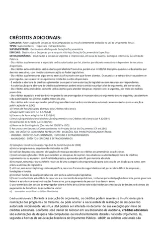 CRÉDITOS ADICIONAIS:
CONCEITO: Autorizações de Despesas não Computadas ou Insuficientemente Dotadas na Lei de Orçamento Anual.
TIPOS: Suplementares Especiais Extraordinários
SUPLEMENTARES: Destinados a Reforço de Dotação Orçamentária
ESPECIAIS: Destinados a Despesas para as quais não hajaDotação OrçamentáriaEspecífica
EXTRAORDINÁRIOS: Destinados a Despesas Urgentes e Imprevistas,em caso de Guerra, Comoção Interna ou Calamidade
Pública.
- Os créditos suplementares e especiais serão autorizados por lei,abertos por decreto executivo e dependem de recursos
disponíveis.
- Os créditos extraordináriosserão abertos por Medida Provisória,poréma Lei 4.320/64 disciplinaqueeles serão abertos por
decreto executivo, com imediata comunicação ao Poder Legislativo.
- Os créditos suplementares vigoramno exercício financeiro em que forem abertos. Os especiais eextraordináriospodemser
prorrogados,para o exercício seguinte no limitedos saldos disponíveis.
- É vedada a abertura de crédito suplementar ou especial semautorização legislativaesem recursos correspondentes.
- A autorização para abertura decrédito suplementar poderá estar contida na própria lei deorçamento, até certo valor.
- Os créditos extraordináriossomente serão abertos para atender despesas imprevisíveis eurgentes, por meio de medida
provisória.
- Os créditos especiais eextraordináriospoderão ser prorrogados eincorporados ao orçamento do ano seguinte, caso tenham
sido autorizados nos últimos quatro meses do ano.
- Os créditos adicionaisaprovados pelo Congresso Nacional serão considerados automaticamente abertos com a sanção e
publicação da lei.(LDO)
1) Fontes de Recursos para abertura dos Créditos Adicionais
a) Superávit Financeiro (Lei 4.320/64)
b) Excesso de Arrecadação (Lei 4.320/64)
c) Anulação parcial ou total de Dotação Orçamentária ou Créditos Adicionais(Lei 4.320/64)
d) Operações de Crédito (Lei 4.320/64)
e) Reserva de Contingência (Decreto-lei 200/67 e LDO)
f) Recursos sem Despesas Correspondentes no Projeto de Lei do Orçamento (CF art.166)
OBS.: OS CRÉDITOS ADICIONAIS REPRESENTAM EXCEÇÕES AOS PRINCÍPIOS ORÇAMENTÁRIOS:
- UNIDADE: CRÉDITOS SUPLEMENTARES, ESPECIAIS E EXTRAORDINÁRIOS
- ANUALIDADE: CRÉDITOS ESPECIAIS E EXTRAORDINÁRIOS
2) Vedações Constitucionais(artigo 167 da Constituição de1988)
a) iniciarprogramas ou projetos não incluídos na LOA
b) realizar despesas ou assumir obrigações diretasqueexcedam os créditos orçamentários ou adicionais
c) realizar operações decrédito que excedam as despesas decapital,ressalvadasas autorizadaspor meio de créditos
suplementares ou especiais comfinalidadeprecisa,aprovadospelo PL por maioria absoluta
d) transpor,remanejar ou transferir recursos deuma categoria de programação para outra ou de um órgão para outro, sem
prévia autorização legislativa
f) utilizar,semautorização legislativaespecífica,recursos fiscaiseda seguridadesocial,para cobrir déficitdeempresas ,
fundações e fundos
g) instituir fundos dequalquer natureza sem prévia autorização legislativa
h) fazer transferência voluntáriaderecursos ea concessão deempréstimos, inclusivepor antecipação dereceita, pelos gover nos
federal e estaduais esuas instituições financeiras,para pagamento de pessoal dos demais entes
i) usar contribuições sociais do empregador sobrea folha de saláriosedo trabalhador pararealização dedespesas distintas do
pagamento de benefícios da previdência social
e) conceder ou utilizar créditos ilimitados
Créditos Adicionais2:Durante a execução do orçamento, os créditos podem revelar-se insuficientes para
realização dos programas de trabalho, ou pode ocorrer a necessidade da realização de despesa não
autorizada inicialmente. Assim, a LOA poderá ser alterada no decorrer de sua execução por meio de
créditos adicionais. Conforme José Daniel de Alencar em seu Dicionário de Auditoria, créditos adicionais
são autorizações de despesa não computadas ou insuficientemente dotadas na lei do Orçamento. Já,
segundo a Revista da Associação Brasileira de Orçamento Público - ABOP, os créditos adicionais são
 