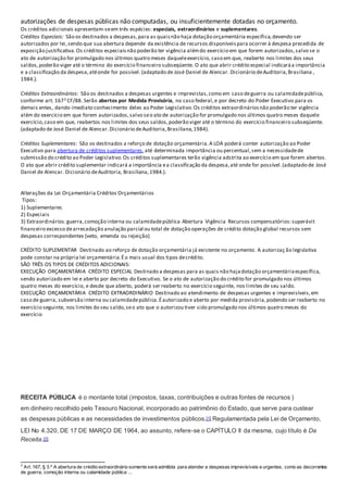autorizações de despesas públicas não computadas, ou insuficientemente dotadas no orçamento.
Os créditos adicionais apresentam-seem três espécies: especiais, extraordinários e suplementares.
Créditos Especiais: São os destinados a despesas,para as quaisnão haja dotação orçamentária específica,devendo ser
autorizados por lei,sendo que sua abertura depende da existência de recursos disponíveispara ocorrer à despesa precedida de
exposição justificativa.Os créditos especiaisnão poderão ter vigência alémdo exercício em que forem autorizados,salvo se o
ato de autorização for promulgado nos últimos quatro meses daqueleexercício, caso em que, reaberto nos limites dos seus
saldos,poderão viger até o término do exercício financeiro subseqüente. O ato que abrir crédito especial indicaráa importância
e a classificação da despesa,atéonde for possível.(adaptado de José Daniel de Alencar. Dicionário deAuditoria,Brasiliana ,
1984.).
Créditos Extraordinários: São os destinados a despesas urgentes e imprevistas,como em caso deguerra ou calamidadepública,
conforme art. 1673 CF/88. Serão abertos por Medida Provisória, no caso federal,e por decreto do Poder Executivo para os
demais entes, dando imediato conhecimento deles ao Poder Legislativo.Os créditos extraordináriosnão poderão ter vigência
além do exercício em que forem autorizados,salvo seo ato de autorização for promulgado nos últimos quatro meses daquele
exercício,caso em que, reabertos nos limites dos seus saldos,poderão viger até o término do exercício financeiro subseqüente.
(adaptado de José Daniel de Alencar.Dicionário deAuditoria,Brasiliana,1984).
Créditos Suplementares: São os destinados a reforço de dotação orçamentária.A LOA poderá conter autorização ao Poder
Executivo para abertura de créditos suplementares,até determinada importância ou percentual,sem a necessidadede
submissão do crédito ao Poder Legislativo.Os créditos suplementares terão vigência adstrita ao exercício em que forem abertos.
O ato que abrir crédito suplementar indicará a importância ea classificação da despesa,até onde for possível.(adaptado de José
Daniel de Alencar. Dicionário deAuditoria, Brasiliana,1984.).
Alterações da Lei Orçamentária Créditos Orçamentários
Tipos:
1) Suplementares
2) Especiais
3) Extraordinários:guerra,comoção interna ou calamidadepública Abertura Vigência Recursos compensatórios:superávit
financeiro excesso dearrecadação anulação parcial ou total de dotação operações de crédito dotação global recursos sem
despesas correspondentes (veto, emenda ou rejeição)
CRÉDITO SUPLEMENTAR Destinado ao reforço de dotação orçamentária já existente no orçamento. A autorizaç ão legislativa
pode constar na própria lei orçamentária.Éo mais usual dos tipos decrédito.
SÃO TRÊS OS TIPOS DE CRÉDITOS ADICIONAIS:
EXECUÇÃO ORÇAMENTÁRIA CRÉDITO ESPECIAL Destinado a despesas para as quais não hajadotação orçamentáriaespecífica,
sendo autorizado em lei e aberto por decreto do Executivo. Se o ato de autorização do crédito for promulgado nos últimos
quatro meses do exercício, e desde que aberto, poderá ser reaberto no exercício seguinte, nos limites de seu saldo.
EXECUÇÃO ORÇAMENTÁRIA CRÉDITO EXTRAORDINÁRIO Destinado ao atendimento de despesas urgentes e imprevisíveis,em
caso de guerra, subversão interna ou calamidadepública.Éautorizado e aberto por medida provisória,podendo ser reaberto no
exercício seguinte, nos limites do seu saldo,seo ato que o autorizou tiver sido promulgado nos últimos quatro meses do
exercício
RECEITA PÚBLICA é o montante total (impostos, taxas, contribuições e outras fontes de recursos )
em dinheiro recolhido pelo Tesouro Nacional, incorporado ao patrimônio do Estado, que serve para custear
as despesas públicas e as necessidades de investimentos públicos.[1] Regulamentada pela Lei de Orçamento,
LEI No 4.320, DE 17 DE MARÇO DE 1964, ao assunto, refere-se o CAPÍTULO II da mesma, cujo título é Da
Receita.[2]
3
Art. 167, § 3.º A abertura de crédito extraordinário somente será admitida para atender a despesas imprevisíveis e urgentes, como as decorrentes
de guerra, comoção interna ou calamidade pública ...
 
