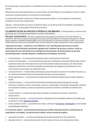 Em sentido amplo, receita pública é o recolhimento de bens aos cofres públicos, sendo sinônimo de ingresso ou
entrada.
Diferencia-se da receita tributária pois ao contrário desta, não está limitada à arrecadação de tributos e multas,
sendo que a receita tributária é um dos tipos de receita pública.
A receita pública também embarca as receitas das empresas estatais, a remuneração dos investimentos
do Estado e os juros das dívidas fiscais.
Ingresso - outras entradas que não se consideram receita, é a receita que não foi arrematada, operações de
curso anormal. ex: Antecipação de Receita Orçamentária.
CLASSIFICAÇÃO DA RECEITA PÚBLICA NO BRASIL: A receita pública se divide em dois
grandes grupos: as receitas orçamentárias e as extra-orçamentárias.
Receita orçamentária: Receitas orçamentárias são aquelas que ingressam de forma definitiva no
patrimônio, são recursos próprios que poderão financiar políticas públicas e os programas de governo. Podem
estar previstas no orçamento público LOA ou não.O fato de estar ou não estar prevista na LOA ou em Lei de
Crédito Adicional não serve de parâmetro para a diferenciação de receita orçamentária e extra -orçamentária.
1-Receitas Correntes — Conforme a lei 4.320/64 Art.11 § 1º São Receitas Correntes as receitas
tributárias, de contribuições, patrimonial, agropecuária, industrial, de serviços e outras e, ainda, as
provenientes de recursos financeiros recebidos de outras pessoas de direito público ou privado,
quando destinadas a atender despesas classificáveis em Despesas Correntes.
 receita tributária — é a proveniente de impostos, taxas e contribuições de melhorias;
 receita de Contribuições — é a proveniente das seguintes contribuições sociais(previdência social, saúde e
assistência social), de intervenção domínio econômico(tarifas de telecomunicações) e de interesse das
categorias profissionais ou econômicas(órgãos representativos de categorias de profissionais), como
instrumentos de intervenção nas respectivas áreas;
 receita patrimonial — rendas obtidas pelo Estado quando este aplica recursos em inversões financeiras, ou
as rendas provenientes de bens de propriedade do Estado, tais como aluguéis;
 receita agropecuária — é a proveniente da exploração de atividades agropecuárias de origem vegetal ou
animal;
 receita de serviços — é a proveniente de atividades caracterizadas pelas prestações de serviços
financeiros, transporte, saúde, comunicação, portuário, armazenagem, de inspeção e fiscalização, judiciário,
processamento de dados, vendas de mercadorias e produtos inerentes a atividades da entidade entre
outros;
 receita industrial — resultante da ação direta do Estado em atividades comerciais, industriais ou
agropecuárias;
 transferências correntes — recursos financeiros recebidos de outras entidades públicas ou privadas e que
se destinam a cobrir despesas correntes;
 outras receitas correntes — provenientes de multas, cobrança da dívida ativa, indenizações e outra receitas
de classificação específica;
2- receitas de capital — provenientes de operações de crédito, alienações de bens, amortizações de
empréstimos concedidos, transferências de capital e outras receitas de capitais;
 operações de crédito — oriundas da constituição de dívidas (empréstimos e financiamentos);
 alienação de bens — provenientes da venda de bens móveis e imóveis e de alienação de direitos;
 