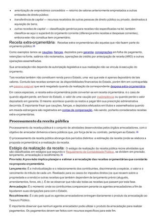 amortização de empréstimos concedidos — retorno de valores anteriormente emprestados a outras
entidades de direito público;
 transferência de capital — recursos recebidos de outras pessoas de direito público ou privado, destinados à
aquisição de bens;
 outras receitas de capital — classificação genérica para receitas não especificadas na lei; também
classifica-se aqui o superávit do orçamento corrente (diferença entre receitas e despesas correntes),
embora este não constitua item orçamentário.
Receita extra-orçamentária: Receitas extra-orçamentárias são aquelas que não fazem parte do
orçamento público.[4]
Como exemplos temos as cauções, fianças, depósitos para garantia, consignações em folha de pagamento,
retenções na fonte, salários não reclamados, operações de crédito por antecipação de receita (ARO) e outras
operações assemelhadas.
Sua arrecadação não depende de autorização legislativa e sua realização não se vincula à execução do
orçamento.
Tais receitas também não constituem renda para o Estado, uma vez que este é apenas depositário de tais
valores. Contudo tais receitas somam-se às disponibilidades financeiras do Estado, porém têm em contrapartida
um passivo exigível que será resgatado quando da realização da correspondente despesa extra-orçamentária.
Em casos especiais, a receita extra-orçamentária pode converter-se em receita orçamentária. é o caso de
quando alguém perde, em favor do Estado, o valor de uma caução por inadimplência ou quando perde o valor
depositado em garantia. O mesmo acontece quando os restos a pagar têm sua prescrição administrativa
decorrida. É importante frisar que cauções, fianças, e depósitos efetuados em títulos e assemelhados quando
em moeda estrangeira são registrados em contas de compensação, não sendo, portanto considerados receitas
extra-orçamentárias.
Processamento da receita pública
Processamento da receita pública é o conjunto de atividades desenvolvidas pelos órgãos arrecadadores, com o
objetivo de arrecadar dinheiros e bens públicos que, por força de lei ou contrato, pertençam ao Estado. [4]
O processamento da receita pública abrange dois períodos distintos: a estimação da receita (onde se elabora a
proposta orçamentária) e a realização da receita.
Estágio da realização da receita: O estágio de realização da receita pública reúne atividades que
são classificadas em estágios que segundo o Regulamento de Contabilidade Pública, se dividem em previsão,
lançamento, arrecadação e recolhimento.[4]
Previsão: A previsão implica planejar e estimar a arrecadação das receitas orçamentárias que constarão
na proposta orçamentária.
Lançamento: É a individualização e o relacionamento dos contribuintes, discriminando a espécie, o valor e o
vencimento do tributo de cada um. Realizado para os casos de impostos diretos (os que recaem sobre a
propriedade e a renda) e outras receitas que também dependem de lançamento prévio (aluguéis,
arrendamentos, foros, etc.). É de se observar que não são todas as receitas que passam por esta fase.
Arrecadação: É o momento onde os contribuintes comparecem perante os agentes arrecadadores a fim de
liquidarem suas obrigações para com o Estado.
Recolhimento: É o ato pelo qual os agentes arrecadadores entregam diariamente o produto da arrecadação ao
Tesouro Público.
É importante observar que nenhum agente arrecadador pode utilizar o produto da arrecadação para realizar
pagamentos. Os pagamentos devem ser feitos com recursos específicos para este fim.
 