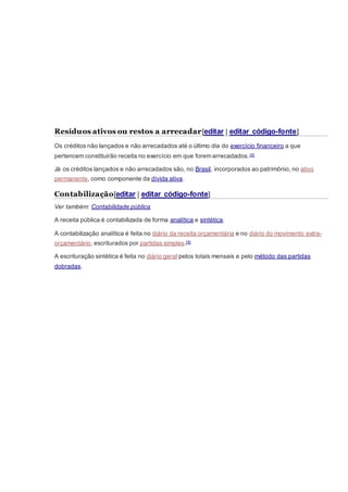Resíduos ativos ou restos a arrecadar[editar | editar código-fonte]
Os créditos não lançados e não arrecadados até o último dia do exercício financeiro a que
pertencem constituirão receita no exercício em que forem arrecadados.[4]
Já os créditos lançados e não arrecadados são, no Brasil, incorporados ao patrimônio, no ativo
permanente, como componente da dívida ativa.
Contabilização[editar | editar código-fonte]
Ver também: Contabilidade pública
A receita pública é contabilizada de forma analítica e sintética.
A contabilização analítica é feita no diário da receita orçamentária e no diário do movimento extra-
orçamentário, escriturados por partidas simples.[4]
A escrituração sintética é feita no diário geral pelos totais mensais e pelo método das partidas
dobradas.
 