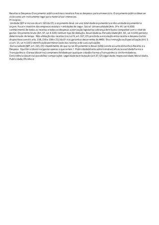 Receitas e Despesas O orçamento público estima a receita e fixa as despesas paraumexercício. O orçamento público deve ser
visto como um instrumento legal para materializar interesses.
Princípios:
Unidade (§5º e incisos do art.165 da CF) o orçamento deve ser uno totalidadeorçamentária enão unidadeorçamentária
orçam. fiscal +investim.das empresas estatais + entidades de segur. Social Universalidade(Arts.3º e 4º, Lei 4.320)
conhecimento de todas as receitas e todas as despesas autorização legislativa cobrança detributos compatível com o nível de
gastos Orçamento bruto (Art. 6º, Lei 4.320) nenhum tipo de dedução Anualidadeou Periodicidade(Art. 34 , Lei 4.320) períod o
determinado de tempo Não-afetação das receitas (inciso IV,art.167,CF) proibida a vinculação entrereceita e despesa (salvo
dispositivosconstit:arts.158,159 e 198 e 212 da CF e as garantias decorrentes de ARO) Discriminação ou Especialização (Art.5
cc art. 15, Lei 4.320 ) identificação pormenorizada das receitas ede suas aplicações
Exclusividade(§8º, art. 165,CF) impedimento de que na Lei Orçamentária Anual (LOA) conste assunto estranho à Receita e a
Despesa. Equilíbrio (doutrina) gastarapenas o que se tem ! Publicidade(direito administrativo) eficáciaevalidadeForma x
Transparência Clareza (doutrina) compreensibilidadepor qualquer cidadão Forma x Transparência Uniformidadeou
Consistência (doutrina) possibilitar comparações Legalidadeda tributação (art.37,CF) Legalidade,Impessoalidade,Moralidad e,
Publicidade,Eficiência
 