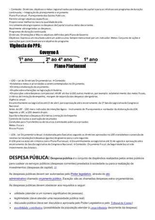 – Conteúdo: Diretrizes,objetivos e metas regionalizadasparadespesa decapital epara as relativasaos programasdeduração
continuada;– Integração do planejamento e orçamento.
Plano Plurianual .Planejamento dos Gastos Públicos .
Permitir atingir objetivos específicos .
Proporcionar melhoriasreaisna qualidadedevida .
Inicialmenteabrangia apenas asdespesas deCapital eoutras delas decorrentes .
Atualmente abrangetodas as despesas .
Programas de duração continuada
Diretrizes:Orientações e Macro-objetivos definidos pelo Plano deGoverno
Objetivos:Expressa um resultado sobreum público alvo.Sempre mensurável por um indicador.Metas:Conjunto de ações e
operações que contribuem para o objetivo do programa
– LDO – Lei de Diretrizes Orçamentárias → Conteúdo:
▪Estabelece metas e prioridades a seremcontempladas no Orçamento;
▪Orienta a elaboração do orçamento;
▪Dispõesobrealterações na legislação tributária;
▪Disposições sobredespesas compessoal;▪ALRF atribui à LDO outras matérias,por exemplo: estabelecimento das metas fiscais,
critérios delimitação deempenho, margem de expansão das despesas obrigatórias.
Vigência:anual.
Encaminhamento ao Legislativo até15 de abril,paraaprovação atéo encerramento da 1ª Sessão Legislativado Congresso
Nacional.
Antes da LRF : LDO mero indicador deintenções Agora : Instrumento de Planejamento e norteador da elaboração da LOA.
Segundo a LRF, a LDO deverá dispor:
Equilíbrio Receitas x Despesas 8 Critérios Limitação deEmpenho
Controle de Custos e avaliação deresultados
Condições para Transferênciasderecursos à entidades públicaseprivadas
Metas Fiscais
Riscos Fiscais
– LOA - Lei Orçamentária Anual:é elaborada pelo Executivo segundo as diretrizes aprovadas na LDO e estabelece a previsão de
receitas (arrecadação) edespesas (gastos) do governo para o ano seguinte;
A LOA precisa estar em sintonia como Plano Plurianual;→ Encaminhamento ao Legislativo até 31 de agosto e aprovação atéo
encerramento da Sessão Legislativa do Congresso Nacional;→ Conteúdo: Orçamento Fiscal,da SeguridadeSocial ede
Investimento das Estatais.
DESPESA PÚBLICA: Despesa pública é o conjunto de dispêndios realizados pelos entes públicos
para custear os serviços públicos (despesas correntes) prestados à sociedade ou para a realização de
investimentos (despesas de capital). [1]
As despesas públicas devem ser autorizadas pelo Poder legislativo, através do ato
administrativo chamado orçamento público. Exceção são as chamadas despesas extra-orçamentárias.
As despesas públicas devem obedecer aos requisitos a seguir:
 utilidade (atender a um número significativo de pessoas)
 legitimidade (deve atender uma necessidade pública real)
 discussão pública (deve ser discutida e aprovada pelo Poder Legislativo e pelo Tribunal de Contas)
 possibilidade contributiva (possibilidade da população atender à carga tributária decorrente da despesa)
 