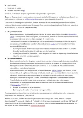  oportunidade
 hierarquia de gastos
 deve ser estipulada em lei
Divide-se, no Brasil, em despesa orçamentária e despesa extra-orçamentária.
Despesa Orçamentária é aquela que depende de autorização legislativa para ser realizada e que não pode ser
efetivada sem a existência de crédito orçamentário que a corresponda suficientemente.[1]
Classificam-se em categorias econômicas, também chamadas de natureza da despesa e tem como objetivo
responder à sociedade o que será adquirido e qual o efeito econômico do gasto público. Dividem-se, segundo a
lei 4.320/64, art. 12, conforme o esquema abaixo:
 Despesas correntes:
 Despesas de custeio: destinadas à manutenção dos serviços criados anteriormente à Lei Orçamentária
Anual, e correspondem entre outros gastos, os com pessoal, material de consumo, serviços de terceiros
e gastos com obras de conservação e adaptação de bens imóveis;
 Transferências correntes: são despesas que não correspondem a contraprestação direta de bens ou
serviços por parte do Estado e que são realizadas à conta de receitas cuja fonte seja transferências
correntes. Dividem-se em:
 Subvenções sociais: destinadas a cobrir despesas de custeio de instituições públicas ou privadas
de caráter assistencial ou cultural, desde que sem fins lucrativos;
 Subvenções econômicas: destinadas a cobrir despesas de custeio de empresas públicas de caráter
industrial, comercial, agrícola ou pastoril.
 Despesas de capital:
 Despesas de investimentos: despesas necessárias ao planejamento e execução de obras, aquisição de
instalações, equipamentos e material permanente, constituição ou aumento do capital do Estado que
não sejam de caráter comercial ou financeiro, incluindo-se as aquisições de imóveis considerados
necessários à execução de tais obras;
 Inversões financeiras: são despesas com aquisição de imóveis, bens de capital já em utilização, títulos
representativos de capital de entidades já constituídas (desde que a operação não importe em aumento
de capital), constituição ou aumento de capital de entidades comerciais ou financeiras (inclusive
operações bancárias e de seguros). Ou seja, operações que importem a troca de dinheiro por bens.
 Transferências de capital: transferência de numerário a entidades para que estas realizem
investimentos ou inversões financeiras. Nessas despesas, inclui-se as destinadas à amortização
da dívida pública. Podem ser:
 Auxílios: se derivadas da lei orçamentária;
 Contribuições: derivadas de lei anterior à lei orçamentária.
As categorias econômicas dividem-se em elementos que se separam em subelementos, estes por sua vez
bifurcam, por fim, em rubricas e sub-rubricas.
A estrutura da conta, para fins de consolidação nacional dos Balanços das Contas Públicas e cumprir
dispositivo da LRF, apresenta 6 dígitos. O 1º dígito (1º nível) corresponde a categoria econômica. O 2º dígito (2º
nível) correponde ao grupo da despesa. O 3º e 4º dígitos (3º nível) corresponde a modalidade da despesa. O 5º
e 6º dígitos (4º nível) correspondem ao elemento da despesa.
 