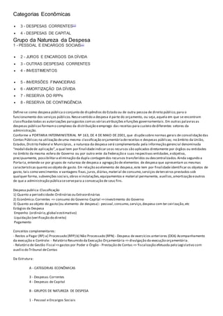 Categorias Econômicas
 3 - DESPESAS CORRENTES[1]
 4 - DESPESAS DE CAPITAL
Grupo da Natureza da Despesa
1 - PESSOAL E ENCARGOS SOCIAIS[1]
 2 - JUROS E ENCARGOS DA DÍVIDA
 3 - OUTRAS DESPESAS CORRENTES
 4 - INVESTIMENTOS
 5 - INVERSÕES FINANCEIRAS
 6 - AMORTIZAÇÃO DA DÍVIDA
 7 - RESERVA DO RPPs
 8 - RESERVA DE CONTINGÊNCIA
Define-se como despesa pública o conjunto de dispêndios do Estado ou de outra pessoa de direito público,para o
funcionamento dos serviços públicos.Nessesentido a despesa é parte do orçamento, ou seja,aquela em que se encontram
classificadastodas as autorizações paragastos comas váriasatribuições efunções governamentais. Em outras palavrasas
despesas públicasformamo complexo da distribuição eemprego das receitas para custeio dediferentes setores da
administração.
Conforme a PORTARIA INTERMINISTERIAL Nº 163, DE 4 DE MAIO DE 2001, que dispõesobre normas gerais de consolidação das
Contas Públicas na utilização deuma mesma classificação orçamentáriadereceitas e despesas públicas; no âmbito da União,
Estados,Distrito Federal e Municípios, a natureza da despesa será complementada pela informação gerencial denominada
“modalidadede aplicação”,a qual tem por finalidadeindicar seos recursos são aplicados diretamente por órgãos ou entidades
no âmbito da mesma esfera de Governo ou por outro ente da Federação e suas respectivas entidades,eobjetiva,
precipuamente, possibilitara eliminação da dupla contagemdos recursos transferidos ou descentralizados.Ainda segundo a
Portaria,entende-se por grupos de natureza de despesa a agregação de elementos de despesa que apresentam as mesmas
características quanto ao objeto de gasto. Em relação ao elemento de despesa,este tem por finalidadeidentificar os objetos de
gasto, tais como vencimentos e vantagens fixas,juros,diárias,material de consumo,serviços deterceiros prestados sob
qualquer forma, subvenções sociais,obras einstalações,equipamentos e material permanente, auxílios,amortização eoutros
de que a administração públicaseservepara a consecução de seus fins.
Despesa publica:Classificação
1) Quanto a periodicidade:Ordináriasou Extraordinárias
2) Econômica:Correntes => consumo do Governo Capital =>investimento do Governo
3) Quanto ao objeto do gasto (ou elemento de despesa) : pessoal,consumo,serviço,despesa com ter ceirização,etc
Estágios da Despesa
Empenho (ordinário,global eestimativo)
Liquidação (verificação do direito)
Pagamento
Conceitos complementares:
- Restos a Pagar (RP) a) Processado (RPP) b) Não Processado (RPN) - Despesa de exercícios anteriores (DEA) Acompanhamento
da execução e Controle: - Relatório Resumido da Execução Orçamentária => divulgação da execução orçamentária.
- Relatório de Gestão Fiscal =>gastos por Poder e Órgão - Prestação de Contas => fiscalização efetuada pelo Legislativo com
auxílio do Tribunal deContas
Da Estrutura:
A - CATEGORIAS ECONÔMICAS
3 - Despesas Correntes
4 - Despesas de Capital
B - GRUPOS DE NATUREZA DE DESPESA
1 - Pessoal e Encargos Sociais
 