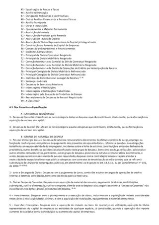 45 - Equalização de Preços e Taxas
46 - Auxílio-Alimentação
47 - Obrigações Tributárias e Contributivas
48 - Outros Auxílios Financeiros a Pessoas Físicas
49 - Auxílio-Transporte
51 - Obras e Instalações
52 - Equipamentos e Material Permanente
61 - Aquisição de Imóveis
62 - Aquisição de Produtos para Revenda
63 - Aquisição de Títulos de Crédito
64 - Aquisição de Títulos Representativos de Capital já Integralizado
65 - Constituição ou Aumento de Capital de Empresas
66 - Concessão de Empréstimos e Financiamentos
67 - Depósitos Compulsórios
71 - Principal da Dívida Contratual Resgatado
72 - Principal da Dívida Mobiliária Resgatado
73 - Correção Monetária ou Cambial da Dívida Contratual Resgatada
74 - Correção Monetária ou Cambial da Dívida Mobiliária Resgatada
75 - Correção Monetária da Dívida de Operações de Crédito por Antecipação da Receita
76 - Principal Corrigido da Dívida Mobiliária Refinanciado
77 - Principal Corrigido da Dívida Contratual Refinanciado
81 - Distribuição Constitucional ou Legal de Receitas (1-A)
91 - Sentenças Judiciais
92 - Despesas de Exercícios Anteriores
93 - Indenizações e Restituições
94 - Indenizações e Restituições Trabalhistas
95 - Indenização pela Execução de Trabalhos de Campo
96 - Ressarcimento de Despesas de Pessoal Requisitado
99 - A Classificar
4.3. Dos Conceitos e Especificações
A - CATEGORIAS ECONÔMICAS:
3 - Despesas Correntes: Classificam-senesta categoria todas as despesas quenão contribuem, diretamente, para a formação ou
aquisição deum bem de capital.
4 - Despesas de Capital:Classificam-senesta categoria aquelas despesasquecontribuem, diretamente, para a formação ou
aquisição deum bem de capital.
B - GRUPOS DE NATUREZA DE DESPESA
1 - Pessoal eEncargos Sociais:Despesas denatureza remuneratória decorrentes do efetivo exercício de cargo,emprego ou
função de confiança no setor público,do pagamento dos proventos de aposentadorias,reformas epensões, das obrigações
trabalhistasderesponsabilidadedo empregador, incidentes sobrea folha de salários,contribuição a entidades fechadas de
previdência,outros benefícios assistenciaisclassificáveis nestegrupo de despesa, bem como soldo,gratificações,adicionais e
outros direitos remuneratórios,pertinentes a este grupo de despesa,previstos na estrutura remuneratória dos militares,e
ainda,despesas como ressarcimento de pessoal requisitado,despesas coma contratação temporária para atender a
necessidadede excepcional interessepúblico edespesas com contratos de terceirização de mão-de-obra que se refiramà
substituição deservidores eempregados públicos,ematendimento ao disposto no art. 18, § 1o , da Lei Complementar no 101,
de 2000.(1-A)(8-A)
2 - Juros e Encargos da Dívida:Despesas com o pagamento de juros,comissões eoutros encargos de operações de crédito
internas e externas contratadas,bem como da dívida pública mobiliária.
3 - Outras Despesas Correntes: Despesas com aquisição dematerial deconsumo, pagamento de diárias,contribuições,
subvenções, auxílio-alimentação,auxílio-transporte,alémde outras despesas da categoria econômica "Despesas Correntes" não
classificáveis nos demais grupos denatureza de despesa. (8-A)
4 – Investimentos: Despesas com o planejamento e a execução de obras, inclusive com a aquisição de imóveis considerados
necessários à realização destas últimas, e com a aquisição de instalações, equipamentos e material permanente.
5 - Inversões Financeiras: Despesas com a aquisição de imóveis ou bens de capital já em utilização; aquisição de títulos
representativos do capital de empresas ou entidades de qualquer espécie, já constituídas, quando a operação não importe
aumento do capital; e com a constituição ou aumento do capital de empresas.
 