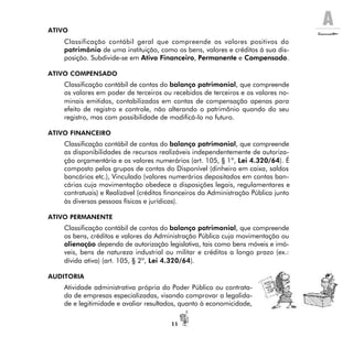 A
11
ATIVO
Classificação contábil geral que compreende os valores positivos do
patrimônio de uma instituição, como os bens, valores e créditos à sua dis-
posição. Subdivide-se em Ativo Financeiro, Permanente e Compensado.
ATIVO COMPENSADO
Classificação contábil de contas do balanço patrimonial, que compreende
os valores em poder de terceiros ou recebidos de terceiros e os valores no-
minais emitidos, contabilizados em contas de compensação apenas para
efeito de registro e controle, não alterando o patrimônio quando do seu
registro, mas com possibilidade de modificá-lo no futuro.
ATIVO FINANCEIRO
Classificação contábil de contas do balanço patrimonial, que compreende
as disponibilidades de recursos realizáveis independentemente de autoriza-
ção orçamentária e os valores numerários (art. 105, § 1º, Lei 4.320/64). É
composto pelos grupos de contas do Disponível (dinheiro em caixa, saldos
bancários etc.), Vinculado (valores numerários depositados em contas ban-
cárias cuja movimentação obedece a disposições legais, regulamentares e
contratuais) e Realizável (créditos financeiros da Administração Pública junto
às diversas pessoas físicas e jurídicas).
ATIVO PERMANENTE
Classificação contábil de contas do balanço patrimonial, que compreende
os bens, créditos e valores da Administração Pública cuja movimentação ou
alienação dependa de autorização legislativa, tais como bens móveis e imó-
veis, bens de natureza industrial ou militar e créditos a longo prazo (ex.:
dívida ativa) (art. 105, § 2º, Lei 4.320/64).
AUDITORIA
Atividade administrativa própria do Poder Público ou contrata-
da de empresas especializadas, visando comprovar a legalida-
de e legitimidade e avaliar resultados, quanto à economicidade,
 