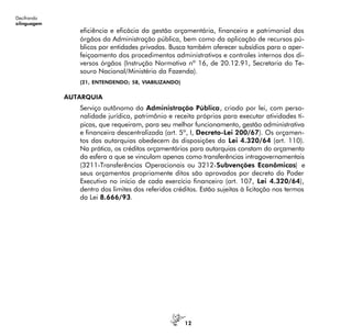 12
Decifrando
alinguagem
eficiência e eficácia da gestão orçamentária, financeira e patrimonial dos
órgãos da Administração pública, bem como da aplicação de recursos pú-
blicos por entidades privadas. Busca também oferecer subsídios para o aper-
feiçoamento dos procedimentos administrativos e controles internos dos di-
versos órgãos (Instrução Normativa nº 16, de 20.12.91, Secretaria do Te-
souro Nacional/Ministério da Fazenda).
(21, ENTENDENDO; 58, VIABILIZANDO)
AUTARQUIA
Serviço autônomo da Administração Pública, criado por lei, com perso-
nalidade jurídica, patrimônio e receita próprios para executar atividades tí-
picas, que requeiram, para seu melhor funcionamento, gestão administrativa
e financeira descentralizada (art. 5º, I, Decreto-Lei 200/67). Os orçamen-
tos das autarquias obedecem às disposições da Lei 4.320/64 (art. 110).
Na prática, os créditos orçamentários para autarquias constam do orçamento
da esfera a que se vinculam apenas como transferências intragovernamentais
(3211-Transferências Operacionais ou 3212-Subvenções Econômicas) e
seus orçamentos propriamente ditos são aprovados por decreto do Poder
Executivo no início de cada exercício financeiro (art. 107, Lei 4.320/64),
dentro dos limites dos referidos créditos. Estão sujeitas à licitação nos termos
da Lei 8.666/93.
 