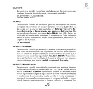B
15
BALANCETE
Demonstrativo contábil mensal dos resultados gerais do desempenho das
receitas e despesas, de acordo com a natureza dos resultados.
(21, ENTENDENDO; 58, VIABILIZANDO)
Consulte também Balanço
BALANÇO
Demonstrativo contábil dos resultados gerais do desempenho das receitas
e despesas no período de um exercício completo (um ano). Subdividem-se,
de acordo com a natureza dos resultados, em Balanço Financeiro, Ba-
lanço Patrimonial e Demonstração das Variações Patrimoniais. São
estruturados conforme as normas da Lei 4.320/64 (art. 101). Devem ser
publicados em diário oficial e enviados à apreciação do Poder Legislativo
dentro de prazos estabelecidos pelas Constituições Federal, Estadual ou Lei
Orgânica do Município.
(79, ENTENDENDO)
BALANÇO FINANCEIRO
Demonstrativo contábil que evidencia a receita e a despesa orçamentárias,
bem como os recebimentos e os pagamentos de natureza extra-orçamen-
tária, os saldos das disponibilidades do exercício anterior e aqueles que se
transferem para o exercício seguinte (art. 103, Lei 4.320/64). Visa demons-
trar o confronto da movimentação de tesouraria e bancos com os paga-
mentos realizados para apurar o déficit ou superávit financeiro.
BALANÇO ORÇAMENTÁRIO
Demonstrativo contábil que evidencia o resultado das receitas e despesas
previstas em confronto com as realizadas (art. 102, Lei 4.320/64), visando
apurar o déficit ou superávit orçamentário corrente. O resultado poderá
indicar alguma das situações a seguir: receita prevista > receita arrecadada
= insuficiência de arrecadação; receita prevista < receita arrecadada =
excesso de arrecadação; despesa prevista > despesa realizada = econo-
mia de despesas; despesa prevista < despesa realizada = excesso de des-
 