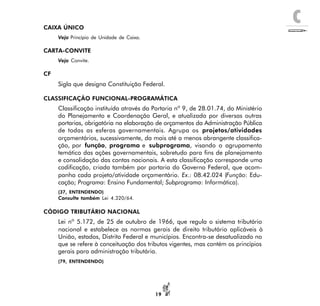 C
19
CAIXA ÚNICO
Veja Princípio de Unidade de Caixa.
CARTA-CONVITE
Veja Convite.
CF
Sigla que designa Constituição Federal.
CLASSIFICAÇÃO FUNCIONAL-PROGRAMÁTICA
Classificação instituída através da Portaria nº 9, de 28.01.74, do Ministério
do Planejamento e Coordenação Geral, e atualizada por diversas outras
portarias, obrigatória na elaboração de orçamentos da Administração Pública
de todas as esferas governamentais. Agrupa os projetos/atividades
orçamentários, sucessivamente, da mais até a menos abrangente classifica-
ção, por função, programa e subprograma, visando o agrupamento
temático das ações governamentais, sobretudo para fins de planejamento
e consolidação das contas nacionais. A esta classificação corresponde uma
codificação, criada também por portaria do Governo Federal, que acom-
panha cada projeto/atividade orçamentário. Ex.: 08.42.024 (Função: Edu-
cação; Programa: Ensino Fundamental; Subprograma: Informática).
(37, ENTENDENDO)
Consulte também Lei 4.320/64.
CÓDIGO TRIBUTÁRIO NACIONAL
Lei nº 5.172, de 25 de outubro de 1966, que regula o sistema tributário
nacional e estabelece as normas gerais de direito tributário aplicáveis à
União, estados, Distrito Federal e municípios. Encontra-se desatualizado no
que se refere à conceituação dos tributos vigentes, mas contém os princípios
gerais para administração tributária.
(79, ENTENDENDO)
 