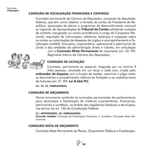 20
Decifrando
alinguagem
COMISSÃO DE FISCALIZAÇÃO FINANCEIRA E CONTROLE
Comissão permanente da Câmara de Deputados, composta de deputados
federais, que tem como objetivo a tomada de contas do Presidente da Re-
pública, apreciação de planos e programas de desenvolvimento nacional
ou regional, de representações do Tribunal de Contas solicitando sustação
de contrato impugnado ou outras providências a cargo do Congresso Na-
cional, requisição de informações, relatórios, balanços e inspeções sobre
as contas ou autorizações de despesas de órgãos e acompanhamento e fis-
calização contábil, financeira, orçamentária, operacional e patrimonial da
União e das entidades da administração direta e indireta, em articulação
com a Comissão Mista Permanente de orçamento (art. 32, VIII,
Regimento Interno da Câmara dos Deputados).
COMISSÃO DE LICITAÇÃO
Comissão, permanente ou especial, integrada por no mínimo 3
(três) pessoas, renovada em um terço a cada ano, criada pelo
ordenador de despesa com a função de receber, examinar e julgar todos
os documentos e procedimentos relativos às licitações e ao cadastramento
de licitantes (art. 6º, XVI, Lei 8.666/93).
(51, 52, 54, VIABILIZANDO)
COMISSÃO DE ORÇAMENTO
Nome comumente conferido às comissões permanentes de parlamentares
para apreciação e fiscalização de matérias orçamentárias, financeiras,
patrimoniais e contábeis, no âmbito dos Legislativos Estaduais e Municipais,
nos termos do art. 166 da Constituição Federal.
(21, ENTENDENDO; 38, VIABILIZANDO)
Consulte também Comissão de Fiscalização Financeira e Contábil e Comissão Mista Per-
manente.
COMISSÃO MISTA DE ORÇAMENTO
Comissão Mista Permanente de Planos, Orçamentos Públicos e Fiscalização-
 