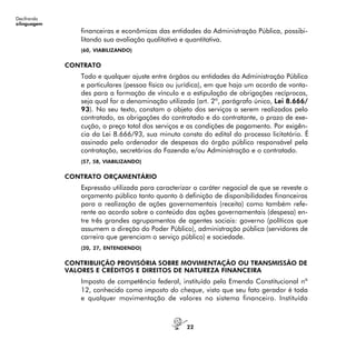 22
Decifrando
alinguagem
financeiras e econômicas das entidades da Administração Pública, possibi-
litando sua avaliação qualitativa e quantitativa.
(60, VIABILIZANDO)
CONTRATO
Todo e qualquer ajuste entre órgãos ou entidades da Administração Pública
e particulares (pessoa física ou jurídica), em que haja um acordo de vonta-
des para a formação de vínculo e a estipulação de obrigações recíprocas,
seja qual for a denominação utilizada (art. 2º, parágrafo único, Lei 8.666/
93). No seu texto, constam o objeto dos serviços a serem realizados pelo
contratado, as obrigações do contratado e do contratante, o prazo de exe-
cução, o preço total dos serviços e as condições de pagamento. Por exigên-
cia da Lei 8.666/93, sua minuta consta do edital do processo licitatório. É
assinado pelo ordenador de despesas do órgão público responsável pela
contratação, secretários da Fazenda e/ou Administração e o contratado.
(57, 58, VIABILIZANDO)
CONTRATO ORÇAMENTÁRIO
Expressão utilizada para caracterizar o caráter negocial de que se reveste o
orçamento público tanto quanto à definição de disponibilidades financeiras
para a realização de ações governamentais (receita) como também refe-
rente ao acordo sobre o conteúdo das ações governamentais (despesa) en-
tre três grandes agrupamentos de agentes sociais: governo (políticos que
assumem a direção do Poder Público), administração pública (servidores de
carreira que gerenciam o serviço público) e sociedade.
(20, 27, ENTENDENDO)
CONTRIBUIÇÃO PROVISÓRIA SOBRE MOVIMENTAÇÃO OU TRANSMISSÃO DE
VALORES E CRÉDITOS E DIREITOS DE NATUREZA FINANCEIRA
Imposto de competência federal, instituído pela Emenda Constitucional nº
12, conhecido como imposto do cheque, visto que seu fato gerador é toda
e qualquer movimentação de valores no sistema financeiro. Instituída
 