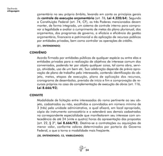 24
Decifrando
alinguagem
çamentária no seu próprio âmbito, levando em conta os princípios gerais
de controle da execução orçamentária (art. 76, Lei 4.320/64). Segundo
a Constituição Federal (art. 74, CF), os três Poderes mencionados devem
manter, de forma integrada, um sistema de controle interno para compro-
var a legalidade e avaliar o cumprimento de metas do plano plurianual, dos
orçamentos, dos programas de governo, a eficácia e eficiência da gestão
orçamentária, financeira e patrimonial e da aplicação de recursos públicos
por entidades privadas, bem como controlar as operações de crédito.
(21, ENTENDENDO)
CONVÊNIO
Acordo firmado por entidades públicas de qualquer espécie ou entre elas e
entidades privadas para a realização de objetivos de interesse comum dos
conveniados, podendo ter por objeto qualquer coisa, tal como obra, servi-
ço, atividade, uso de um bem etc. Sua celebração depende de prévia apro-
vação de plano de trabalho pelo interessado, contendo identificação do ob-
jeto, metas, etapas de execução, plano de aplicação dos recursos,
cronograma de desembolso, previsão de início e fim e comprovação de re-
cursos próprios no caso da complementação de execução de obras (art. 116,
Lei 8.666/93).
CONVITE
Modalidade de licitação entre interessados do ramo pertinente ao seu ob-
jeto, cadastrados ou não, escolhidos e convidados em número mínimo de
3 (três) pela unidade administrativa, a qual afixará, em local apropriado,
cópia do instrumento convocatório e o estenderá aos demais cadastrados
na correspondente especialidade que manifestarem seu interesse com an-
tecedência de até 24 (vinte e quatro) horas da apresentação das propostas
(art. 22, § 3º, Lei 8.666/93). Destina-se a contratações ou aquisições de
menor valor, conforme valores determinados por portaria do Governo
Federal, o que o torna a modalidade mais freqüente.
(30, ENTENDENDO; 53, VIABILIZANDO)
 