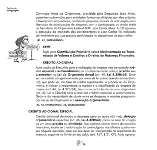 26
Decifrando
alinguagem
Comissão Mista do Orçamento, presidida pelo Deputado João Alves,
garantiam subvenções para entidades-fantasmas dirigidas por eles próprios
e favoreciam empreiteiras, recebendo propinas, através de articulação para
liberação de autorizações de despesas com a participação do então chefe
da Secretaria do Orçamento Federal-SOF, José Carlos Alves. A CPI aprovou
a cassação do mandato dos parlamentares e José Carlos foi indiciado
criminalmente por sua suposta participação no assassinato de sua mulher.
(81, 82, ENTENDENDO)
CPMF
Sigla para Contribuição Provisória sobre Movimentação ou Trans-
missão de Valores e Créditos e Direitos de Natureza Financeira.
CRÉDITO ADICIONAL
Autorização ao Executivo para a realização de despesa não computada (cré-
dito especial e extraordinário) ou insuficientemente dotada (crédito su-
plementar) na Lei do Orçamento Anual (art. 40, Lei 4.320/64). Deve
ser concedida obrigatoriamente por meio de lei prévia (exceto extraordiná-
rio), que pode ser, no caso do crédito suplementar, a própria Lei do Orça-
mento, e indicar a importância, a espécie e a classificação da despesa do
mesmo (art. 46, Lei 4.320/64), bem como as fontes de recursos disponíveis
(art. 43, Lei 4.320/64) para o caso dos créditos especiais e suplementares.
Decorre da necessidade de ajuste entre as despesas e receitas programa-
das na Lei de Orçamento e a execução orçamentária.
(44, 48, ENTENDENDO; 32, VIABILIZANDO)
CRÉDITO ADICIONAL ESPECIAL
Crédito adicional destinado a despesas para as quais não haja dotação
orçamentária específica (art. 46, Lei 4.320/64), como no caso da criação
de um novo projeto ou atividade. Sua vigência ocorre dentro do exercício
financeiro, exceto se a autorização for promulgada nos últimos quatro me-
ses daquele exercício, caso em que deve ser incorporado ao orçamento do
exercício seguinte no limite de seu saldo (art. 167, § 2º, CF). Após aprova-
 