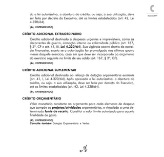 C
27
da a lei autorizativa, a abertura do crédito, ou seja, a sua utilização, deve
ser feita por decreto do Executivo, até os limites estabelecidos (art. 42, Lei
4.320/64).
(44, ENTENDENDO)
CRÉDITO ADICIONAL EXTRAORDINÁRIO
Crédito adicional destinado a despesas urgentes e imprevisíveis, como as
decorrentes de guerra, comoção interna ou calamidade pública (art. 167,
§ 3º, CF e art. 41, III, Lei 4.320/64). Sua vigência ocorre dentro do exercí-
cio financeiro, exceto se a autorização for promulgada nos últimos quatro
meses daquele exercício, caso em que deve ser incorporado ao orçamento
do exercício seguinte no limite de seu saldo (art. 167, § 2º, CF).
(44, ENTENDENDO)
CRÉDITO ADICIONAL SUPLEMENTAR
Crédito adicional destinado ao reforço de dotação orçamentária existente
(art. 41, I, Lei 4.320/64). Após aprovada a lei autorizativa, a abertura do
crédito, ou seja, a sua utilização, deve ser feita por decreto do Executivo,
até os limites estabelecidos (art. 42, Lei 4.320/64).
(44, ENTENDENDO)
CRÉDITO ORÇAMENTÁRIO
Valor monetário constante no orçamento para cada elemento de despesa
que compõe os projetos/atividades orçamentários, e vinculado a uma de-
terminada fonte de receita. Constitui o valor limite autorizado para aquela
finalidade de gasto.
(45, ENTENDENDO)
Consulte também Dotação Orçamentária e Verba.
 