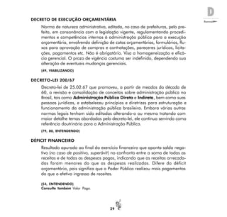 D
29
DECRETO DE EXECUÇÃO ORÇAMENTÁRIA
Norma de natureza administrativa, editada, no caso de prefeituras, pelo pre-
feito, em consonância com a legislação vigente, regulamentando procedi-
mentos e competências internas à administração pública para a execução
orçamentária, envolvendo definição de cotas orçamentárias, formulários, flu-
xos para aprovação de compras e contratações, pareceres jurídicos, licita-
ções, pagamentos etc. Não é obrigatório. Visa a homogeneização e eficá-
cia gerencial. O prazo de vigência costuma ser indefinido, dependendo sua
alteração de eventuais mudanças gerenciais.
(49, VIABILIZANDO)
DECRETO-LEI 200/67
Decreto-lei de 25.02.67 que promoveu, a partir de meados da década de
60, a revisão e consolidação de conceitos sobre administração pública no
Brasil, tais como Administração Pública Direta e Indireta, bem como suas
pessoas jurídicas, e estabeleceu princípios e diretrizes para estruturação e
funcionamento da administração pública brasileira. Embora várias outras
normas legais tenham sido editadas alterando-o ou mesmo tratando com
maior detalhe temas abordados pelo decreto-lei, ele continua servindo como
referência doutrinária para a Administração Pública.
(79, 80, ENTENDENDO)
DÉFICIT FINANCEIRO
Resultado apurado ao final do exercício financeiro que aponta saldo nega-
tivo (no caso de positivo, superávit) no confronto entre a soma de todas as
receitas e de todas as despesas pagas, indicando que as receitas arrecada-
das foram menores do que as despesas realizadas. Difere do déficit
orçamentário, pois significa que o Poder Público realizou mais pagamentos
do que o efetivo ingresso de receitas.
(54, ENTENDENDO)
Consulte também Valor Pago.
 