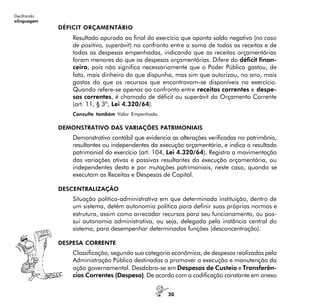 30
Decifrando
alinguagem
DÉFICIT ORÇAMENTÁRIO
Resultado apurado ao final do exercício que aponta saldo negativo (no caso
de positivo, superávit) no confronto entre a soma de todas as receitas e de
todas as despesas empenhadas, indicando que as receitas orçamentárias
foram menores do que as despesas orçamentárias. Difere do déficit finan-
ceiro, pois não significa necessariamente que o Poder Público gastou, de
fato, mais dinheiro do que dispunha, mas sim que autorizou, no ano, mais
gastos do que os recursos que encontravam-se disponíveis no exercício.
Quando refere-se apenas ao confronto entre receitas correntes e despe-
sas correntes, é chamado de déficit ou superávit do Orçamento Corrente
(art. 11, § 3º, Lei 4.320/64).
Consulte também Valor Empenhado.
DEMONSTRATIVO DAS VARIAÇÕES PATRIMONIAIS
Demonstrativo contábil que evidencia as alterações verificadas no patrimônio,
resultantes ou independentes da execução orçamentária, e indica o resultado
patrimonial do exercício (art. 104, Lei 4.320/64). Registra a movimentação
das variações ativas e passivas resultantes da execução orçamentária, ou
independentes desta e por mutações patrimoniais, neste caso, quando se
executam as Receitas e Despesas de Capital.
DESCENTRALIZAÇÃO
Situação político-administrativa em que determinada instituição, dentro de
um sistema, detém autonomia política para definir suas próprias normas e
estrutura, assim como arrecadar recursos para seu funcionamento, ou pos-
sui autonomia administrativa, ou seja, delegada pela instância central do
sistema, para desempenhar determinadas funções (desconcentração).
DESPESA CORRENTE
Classificação, segundo sua categoria econômica, de despesas realizadas pela
Administração Pública destinadas a promover a execução e manutenção da
ação governamental. Desdobra-se em Despesas de Custeio e Transferên-
cias Correntes (Despesa). De acordo com a codificação constante em anexo
 