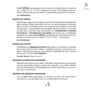 D
31
à Lei 4.320/64, as despesas correntes devem ser classificadas iniciando-se
com o dígito "3". Ex.: 3.1.0.0 = Despesa de Custeio. Tais despesas não con-
tribuem diretamente para aumentar a capacidade produtiva da economia.
(40, ENTENDENDO)
DESPESA DE CAPITAL
Classificação, segundo sua categoria econômica, de despesas realizadas pela
Administração Pública destinadas a formar um bem de capital ou adicionar
valor a um bem já existente, assim como transferir, por compra ou outro meio
de aquisição, a propriedade entre entidades do setor público ou do setor
privado para o primeiro. São classificadas em Investimentos, Inversões
Financeiras e Transferências de Capital. De acordo com a codificação
constante em anexo à Lei 4.320/64, as despesas de capital devem ser clas-
sificadas iniciando-se com o dígito "4". Ex.: 4.1.0.0 = Investimentos.
(40, ENTENDENDO)
DESPESA DE CUSTEIO
Classificação de despesas correntes destinadas à manutenção e operação
de serviços anteriormente criados e instalados, inclusive os que dizem res-
peito a obras de conservação, manutenção e adaptação de bens móveis e
imóveis (art. 12, § 2º, Lei 4.320/64).
Consulte também Despesa Corrente.
DESPESAS DE EXERCÍCIOS ANTERIORES
Despesas de exercícios encerrados, realizadas e devidamente comprovadas,
para as quais existia dotação orçamentária específica, com saldo suficiente
para seu atendimento, não processadas por motivos imprevistos ou cujo com-
promisso se reconheceu.
DESPESAS DO EXERCÍCIO FINANCEIRO
São as legalmente empenhadas no exercício corrente, não importando a
ocorrência ou não do pagamento, ou a saída efetiva do recurso.
 