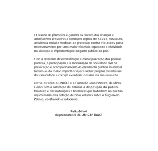 O desafio de promover e garantir os direitos das crianças e
adolescentes brasileiros a condições dignas de saúde, educação,
assistência social e medidas de proteção contra violações passa
necessariamente por uma maior eficiência,eqüidade e efetividade
na alocação e implementação do gasto público do país.
Com a crescente descentralização e municipalização das políticas
públicas, a participação e a mobilização da sociedade civil na
preparação e acompanhamento do orçamento público municipal
tornam-se da maior importânciapara incluir projetos d e interesse
da comunidade e corrigir eventuais desvios na sua execução.
Nessa direção,o UNICEF e a Fundação João Pinheiro, de Minas
Gerais, têm a satisfação de colocar à disposição do público
brasileiro e das instituições e lideranças que trabalham na questão
orçamentária esta coleção de cinco volumes sobre o
 