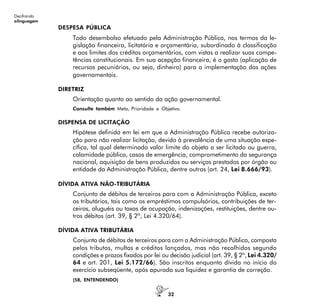 32
Decifrando
alinguagem
DESPESA PÚBLICA
Todo desembolso efetuado pela Administração Pública, nos termos da le-
gislação financeira, licitatória e orçamentária, subordinado à classificação
e aos limites dos créditos orçamentários, com vistas a realizar suas compe-
tências constitucionais. Em sua acepção financeira, é o gasto (aplicação de
recursos pecuniários, ou seja, dinheiro) para a implementação das ações
governamentais.
DIRETRIZ
Orientação quanto ao sentido da ação governamental.
Consulte também Meta, Prioridade e Objetivo.
DISPENSA DE LICITAÇÃO
Hipótese definida em lei em que a Administração Pública recebe autoriza-
ção para não realizar licitação, devido à prevalência de uma situação espe-
cífica, tal qual determinado valor limite do objeto a ser licitado ou guerra,
calamidade pública, casos de emergência, comprometimento da segurança
nacional, aquisição de bens produzidos ou serviços prestados por órgão ou
entidade da Administração Pública, dentre outras (art. 24, Lei 8.666/93).
DÍVIDA ATIVA NÃO-TRIBUTÁRIA
Conjunto de débitos de terceiros para com a Administração Pública, exceto
os tributários, tais como os empréstimos compulsórios, contribuições de ter-
ceiros, aluguéis ou taxas de ocupação, indenizações, restituições, dentre ou-
tros débitos (art. 39, § 2º, Lei 4.320/64).
DÍVIDA ATIVA TRIBUTÁRIA
Conjunto de débitos de terceiros para com a Administração Pública, composta
pelos tributos, multas e créditos lançados, mas não recolhidos segundo
condições e prazos fixados por lei ou decisão judicial (art. 39, § 2º, Lei 4.320/
64 e art. 201, Lei 5.172/66). São inscritos enquanto dívida no início do
exercício subseqüente, após apurada sua liquidez e garantia de correção.
(58, ENTENDENDO)
 