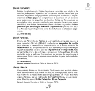 D
33
DÍVIDA FLUTUANTE
Débitos da Administração Pública, legalmente contraídos sem exigência de
autorização legislativa específica, por um período máximo de um ano, que
resultam da gerência dos pagamentos previstos para o exercício. Compre-
endem os restos a pagar (os compromissos já assumidos em um exercício
para pagamento no seguinte), os depósitos (feitos por fornecedores ou
empreiteiras como garantia antecipada para execução de serviços a serem
devolvidos) e os débitos de tesouraria (dívida relativa a pagamento de Em-
préstimos por Antecipação de Receita Orçamentária) (art. 92, Lei 4.320/
64). Não se incluem legalmente como dívida flutuante os atrasos de paga-
mento.
(58, ENTENDENDO)
DÍVIDA FUNDADA
Débitos da Administração Pública, a serem saldados em prazo superior a
doze meses (art. 98, Lei 4.320/64), resultantes de operações de crédito
para atender a desequilíbrio orçamentário ou a financiamento de
investimentos ou programas sociais, cuja contratação exige autorização
legislativa específica, salvo no caso de empréstimos a fundo perdido. Pode
ser contraída através de contratos ou emissão de títulos públicos. Quando
contraída junto a agências financiadoras ou bancos do próprio país, é
denominada Dívida Interna; quando assumida fora do país, é chamada Dí-
vida Externa.
(58, ENTENDENDO)
Consulte também Operação de Crédito e Resolução 78/98.
DÍVIDA PÚBLICA
Conjunto dos débitos da Administração Pública para com terceiros, decor-
rente de empréstimos que podem ser de curto ou longo prazo, com o obje-
tivo de atender às necessidades dos serviços públicos, em virtude de déficits
orçamentários ou para a viabilização de investimentos ou programas so-
ciais. Classifica-se em Dívida Flutuante e Dívida Fundada.
Consulte também Operação de Crédito e Resolução 78/98.
 