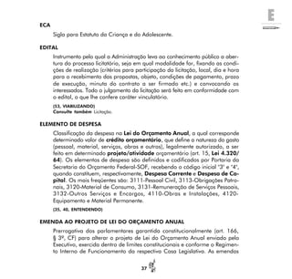 E
37
ECA
Sigla para Estatuto da Criança e do Adolescente.
EDITAL
Instrumento pelo qual a Administração leva ao conhecimento público a aber-
tura do processo licitatório, seja em qual modalidade for, fixando as condi-
ções de realização (critérios para participação da licitação, local, dia e hora
para o recebimento das propostas, objeto, condições de pagamento, prazo
de execução, minuta do contrato a ser firmado etc.) e convocando os
interessados. Todo o julgamento da licitação será feito em conformidade com
o edital, o que lhe confere caráter vinculatório.
(53, VIABILIZANDO)
Consulte também Licitação.
ELEMENTO DE DESPESA
Classificação da despesa na Lei do Orçamento Anual, a qual corresponde
determinado valor de crédito orçamentário, que define a natureza do gasto
(pessoal, material, serviços, obras e outros), legalmente autorizado, a ser
feito em determinado projeto/atividade orçamentário (art. 15, Lei 4.320/
64). Os elementos de despesa são definidos e codificados por Portaria da
Secretaria do Orçamento Federal-SOF, recebendo o código inicial "3" e "4",
quando constituem, respectivamente, Despesa Corrente e Despesa de Ca-
pital. Os mais freqüentes são: 3111-Pessoal Civil, 3113-Obrigações Patro-
nais, 3120-Material de Consumo, 3131-Remuneração de Serviços Pessoais,
3132-Outros Serviços e Encargos, 4110-Obras e Instalações, 4120-
Equipamento e Material Permanente.
(35, 40, ENTENDENDO)
EMENDA AO PROJETO DE LEI DO ORÇAMENTO ANUAL
Prerrogativa dos parlamentares garantida constitucionalmente (art. 166,
§ 3º, CF) para alterar o projeto de Lei do Orçamento Anual enviado pelo
Executivo, exercida dentro de limites constitucionais e conforme o Regimen-
to Interno de Funcionamento da respectiva Casa Legislativa. As emendas
 