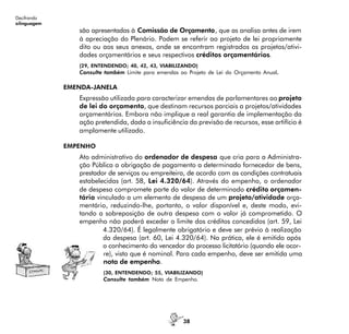 38
Decifrando
alinguagem
são apresentadas à Comissão de Orçamento, que as analisa antes de irem
à apreciação do Plenário. Podem se referir ao projeto de lei propriamente
dito ou aos seus anexos, onde se encontram registrados os projetos/ativi-
dades orçamentários e seus respectivos créditos orçamentários.
(29, ENTENDENDO; 40, 42, 43, VIABILIZANDO)
Consulte também Limite para emendas ao Projeto de Lei do Orçamento Anual.
EMENDA-JANELA
Expressão utilizada para caracterizar emendas de parlamentares ao projeto
de lei do orçamento, que destinam recursos parciais a projetos/atividades
orçamentários. Embora não implique a real garantia de implementação da
ação pretendida, dada a insuficiência da previsão de recursos, esse artifício é
amplamente utilizado.
EMPENHO
Ato administrativo do ordenador de despesa que cria para a Administra-
ção Pública a obrigação de pagamento a determinado fornecedor de bens,
prestador de serviços ou empreiteira, de acordo com as condições contratuais
estabelecidas (art. 58, Lei 4.320/64). Através do empenho, o ordenador
de despesa compromete parte do valor de determinado crédito orçamen-
tário vinculado a um elemento de despesa de um projeto/atividade orça-
mentário, reduzindo-lhe, portanto, o valor disponível e, deste modo, evi-
tando a sobreposição de outra despesa com o valor já comprometido. O
empenho não poderá exceder o limite dos créditos concedidos (art. 59, Lei
4.320/64). É legalmente obrigatório e deve ser prévio à realização
da despesa (art. 60, Lei 4.320/64). Na prática, ele é emitido após
o conhecimento do vencedor do processo licitatório (quando ele ocor-
re), visto que é nominal. Para cada empenho, deve ser emitida uma
nota de empenho.
(30, ENTENDENDO; 55, VIABILIZANDO)
Consulte também Nota de Empenho.
 