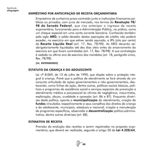 40
Decifrando
alinguagem
EMPRÉSTIMO POR ANTECIPAÇÃO DE RECEITA ORÇAMENTÁRIA
Empréstimo de curtíssimo prazo contraído junto a instituições financeiras pú-
blicas ou privadas, com juros de mercado, nos termos da Resolução 78/
98 do Senado Federal, que visa antecipar o ingresso de receita
orçamentária, funcionando para a Administração Pública, na prática, como
um cheque especial em uma conta corrente bancária. Conhecido também
pela sigla ARO, o saldo devedor destas operações de crédito não poderá
exceder, no exercício em que estiver sendo apurado, a 8% (oito por cento)
da Receita Líquida Real (art. 17, Res. 78/98). As ARO deverão ser
obrigatoriamente liquidadas até dez dias úteis antes do encerramento do
exercício em que forem contratadas (art. 17, Res. 78/98). A sua contratação
é vedada no último ano de exercício dos mandatos (art. 18, parágrafo único,
Res. 78/98).
(54, ENTENDENDO)
ESTATUTO DA CRIANÇA E DO ADOLESCENTE
Lei nº 8.069, de 13 de julho de 1990, que dispõe sobre a proteção inte-
gral à criança. Prevê que a política de atendimento se fará através de um
conjunto articulado de ações governamentais e não governamentais, des-
tacando, como linhas de ação, dentre outras, políticas sociais básicas, polí-
ticas e programas de assistência social e serviços especiais de prevenção e
atendimento médico e psicossocial às vítimas de negligência, maus-tratos,
exploração, abuso, crueldade e opressão (art. 86 e 87). Enquanto diretri-
zes desta política, aponta a municipalização do atendimento, criação de
fundos vinculados respectivamente a seus conselhos dos direitos da criança
e do adolescente, municipais, estaduais e nacional, criação e manutenção
de programas específicos, observada a descentralização político-adminis-
trativa, dentre outras diretrizes (art. 88).
ESTIMATIVA DE RECEITA
Previsão da evolução das receitas a serem registradas na proposta orça-
mentária, que deverá ser realizada, segundo o artigo 30 da Lei 4.320/64,
 