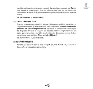 E
41
considerando as demonstrações mensais da receita arrecadada por fonte,
pelo menos a arrecadação dos três últimos exercícios, as circunstâncias
conjunturais e outras que possam afetar a produtividade de cada fonte de
receita.
(49, ENTENDENDO; 39, VIABILIZANDO)
EXECUÇÃO ORÇAMENTÁRIA
Fase do processo orçamentário que se inicia com a publicação da Lei do
Orçamento Anual e que se desenrola com a definição de cota trimestral e
provisão de crédito orçamentário, para que se implemente a realização
de despesas. Envolve o conjunto de decisões sobre a implementação de
ações governamentais e também a administração de receitas através do lan-
çamento de seus registros (Título VI, Lei 4.320/64).
(29, ENTENDENDO; 45, VIABILIZANDO)
EXERCÍCIO FINANCEIRO
Período que coincide com o ano civil (art. 34, Lei 4.320/64), no qual se
desenvolve a execução orçamentária.
 