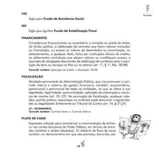 F
43
FAS
Sigla para Fundo de Assistência Social.
FEF
Sigla que significa Fundo de Estabilização Fiscal.
FINANCIAMENTO
Considera-se financiamento ou empréstimo a emissão ou aceite de títulos
da dívida pública, a celebração de contratos que fixem valores mutuados
ou financiados, ou prazos ou valores de desembolso ou amortização, os
adiantamentos, a qualquer título, feitos por instituições oficiais de crédito,
os aditamentos contratuais que elevem valores ou modifiquem prazos, a
assunção de obrigações decorrentes da celebração de convênios para a aqui-
sição de bens ou serviços no País ou no exterior (art. 1º, § 1º, Res. 78/98).
Consulte também Operação de Crédito e Resolução 78/98.
FISCALIZAÇÃO
Atividade permanente da Administração Pública, que visa promover o con-
trole interno e externo da gestão financeira, contábil, orçamentária,
operacional e patrimonial de todas as entidades, no que se refere à sua
legalidade, legitimidade, economicidade, aplicação de subvenções e renún-
cia de receitas (art. 70, CF). Na promoção da fiscalização, qualquer cida-
dão, partido político, associação ou sindicato pode denunciar irregularida-
des ou ilegalidades diretamente ao Tribunal de Contas (art. 74, § 2º,CF).
(21, ENTENDENDO)
Consulte também Controle Interno e Controle Externo.
FLUXO DE CAIXA
Expressão utilizada para caracterizar a movimentação de dinhei-
ro nas contas bancárias do Poder Público, em termos de entra-
das (receitas) e saídas (despesas). O relatório de fluxo de caixa
constitui um demonstrativo em que são previstas, dia-a-dia, por
 