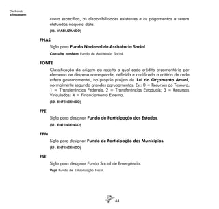 44
Decifrando
alinguagem
conta específica, as disponibilidades existentes e os pagamentos a serem
efetuados naquela data.
(46, VIABILIZANDO)
FNAS
Sigla para Fundo Nacional de Assistência Social.
Consulte também Fundo de Assistência Social.
FONTE
Classificação da origem da receita a qual cada crédito orçamentário por
elemento de despesa corresponde, definida e codificada a critério de cada
esfera governamental, no próprio projeto de Lei do Orçamento Anual,
normalmente segundo grandes agrupamentos. Ex.: 0 = Recursos do Tesouro,
1 = Transferências Federais, 2 = Transferências Estaduais; 3 = Recursos
Vinculados; 4 = Financiamento Externo.
(50, ENTENDENDO)
FPE
Sigla para designar Fundo de Participação dos Estados.
(51, ENTENDENDO)
FPM
Sigla para designar Fundo de Participação dos Municípios.
(51, ENTENDENDO)
FSE
Sigla para designar Fundo Social de Emergência.
Veja Fundo de Estabilização Fiscal.
 