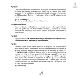 F
45
FUNÇÃO
Classificação funcional-programática de projetos/atividades orçamentários
de maior abrangência, que designam finalidades globais da ação gover-
namental. Ex.: 01-Legislativa, 02-Judiciária, 03-Administração e Planejamen-
to, 08-Educação e Cultura, 10-Habitação e Urbanismo, 13-Saúde e Sanea-
mento.
(35, 37, ENTENDENDO)
Consulte também Classificação Funcional-Programática.
FUNDAÇÃO PÚBLICA
Pessoa jurídica de direito público ou privado, criada por lei, organizada em
torno da gestão de um determinado patrimônio, destinada a realizar
atividades de interesse público, sob o amparo e controle permanente do
Poder Público.
FUNDEF
Sigla para designar Fundo de Manutenção e Desenvolvimento do Ensino
Fundamental e de Valorização do Magistério.
FUNDO
Entidade, criada através de lei específica, que agrega um conjunto de re-
ceitas especificadas e vinculadas à realização de determinados objetivos ou
serviços, sujeitas a normas próprias de aplicação e prestação de contas (art.
71, Lei 4.320/64). Conforme dispuser a lei, os fundos podem constituir-se
apenas em uma atividade orçamentária (fundo especial) ou em uma
autarquia propriamente dita. Em ambas as situações, os créditos orçamen-
tários para fundos constam do orçamento da esfera a que se vinculam ape-
nas como transferências intragovernamentais (3214-Contribuições a Fundos)
e seus orçamentos são aprovados por decreto do Poder Executivo no início
de cada exercício financeiro.
(22, ENTENDENDO)
 