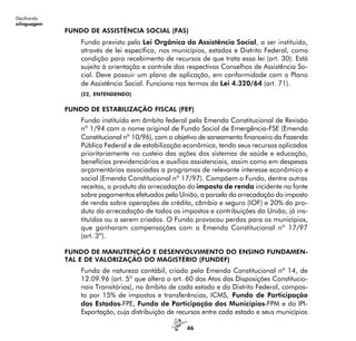 46
Decifrando
alinguagem
FUNDO DE ASSISTÊNCIA SOCIAL (FAS)
Fundo previsto pela Lei Orgânica da Assistência Social, a ser instituído,
através de lei específica, nos municípios, estados e Distrito Federal, como
condição para recebimento de recursos de que trata essa lei (art. 30). Está
sujeito à orientação e controle dos respectivos Conselhos de Assistência So-
cial. Deve possuir um plano de aplicação, em conformidade com o Plano
de Assistência Social. Funciona nos termos da Lei 4.320/64 (art. 71).
(22, ENTENDENDO)
FUNDO DE ESTABILIZAÇÃO FISCAL (FEF)
Fundo instituído em âmbito federal pela Emenda Constitucional de Revisão
nº 1/94 com o nome original de Fundo Social de Emergência-FSE (Emenda
Constitucional nº 10/96), com o objetivo de saneamento financeiro da Fazenda
Pública Federal e de estabilização econômica, tendo seus recursos aplicados
prioritariamente no custeio das ações dos sistemas de saúde e educação,
benefícios previdenciários e auxílios assistenciais, assim como em despesas
orçamentárias associadas a programas de relevante interesse econômico e
social (Emenda Constitucional nº 17/97). Compõem o Fundo, dentre outras
receitas, o produto da arrecadação do imposto de renda incidente na fonte
sobre pagamentos efetuados pela União, a parcela da arrecadação do imposto
de renda sobre operações de crédito, câmbio e seguro (IOF) e 20% do pro-
duto da arrecadação de todos os impostos e contribuições da União, já ins-
tituídos ou a serem criados. O Fundo provocou perdas para os municípios,
que ganharam compensações com a Emenda Constitucional nº 17/97
(art. 3º).
FUNDO DE MANUTENÇÃO E DESENVOLVIMENTO DO ENSINO FUNDAMEN-
TAL E DE VALORIZAÇÃO DO MAGISTÉRIO (FUNDEF)
Fundo de natureza contábil, criado pela Emenda Constitucional nº 14, de
12.09.96 (art. 5º que altera o art. 60 dos Atos das Disposições Constitucio-
nais Transitórias), no âmbito de cada estado e do Distrito Federal, compos-
to por 15% de impostos e transferências, ICMS, Fundo de Participação
dos Estados-FPE, Fundo de Participação dos Municípios-FPM e do IPI-
Exportação, cuja distribuição de recursos entre cada estado e seus municípios
 