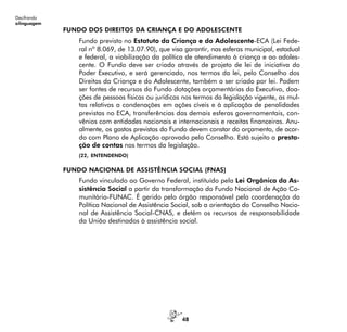 48
Decifrando
alinguagem
FUNDO DOS DIREITOS DA CRIANÇA E DO ADOLESCENTE
Fundo previsto no Estatuto da Criança e do Adolescente-ECA (Lei Fede-
ral nº 8.069, de 13.07.90), que visa garantir, nas esferas municipal, estadual
e federal, a viabilização da política de atendimento à criança e ao adoles-
cente. O Fundo deve ser criado através de projeto de lei de iniciativa do
Poder Executivo, e será gerenciado, nos termos da lei, pelo Conselho dos
Direitos da Criança e do Adolescente, também a ser criado por lei. Podem
ser fontes de recursos do Fundo dotações orçamentárias do Executivo, doa-
ções de pessoas físicas ou jurídicas nos termos da legislação vigente, as mul-
tas relativas a condenações em ações cíveis e à aplicação de penalidades
previstas no ECA, transferências das demais esferas governamentais, con-
vênios com entidades nacionais e internacionais e receitas financeiras. Anu-
almente, os gastos previstos do Fundo devem constar do orçamento, de acor-
do com Plano de Aplicação aprovado pelo Conselho. Está sujeito a presta-
ção de contas nos termos da legislação.
(22, ENTENDENDO)
FUNDO NACIONAL DE ASSISTÊNCIA SOCIAL (FNAS)
Fundo vinculado ao Governo Federal, instituído pela Lei Orgânica da As-
sistência Social a partir da transformação do Fundo Nacional de Ação Co-
munitária-FUNAC. É gerido pelo órgão responsável pela coordenação da
Política Nacional de Assistência Social, sob a orientação do Conselho Nacio-
nal de Assistência Social-CNAS, e detém os recursos de responsabilidade
da União destinados à assistência social.
 