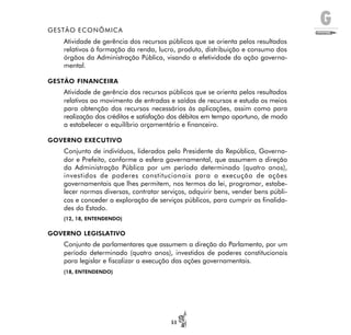 G
51
GESTÃO ECONÔMICA
Atividade de gerência dos recursos públicos que se orienta pelos resultados
relativos à formação da renda, lucro, produto, distribuição e consumo dos
órgãos da Administração Pública, visando a efetividade da ação governa-
mental.
GESTÃO FINANCEIRA
Atividade de gerência dos recursos públicos que se orienta pelos resultados
relativos ao movimento de entradas e saídas de recursos e estuda os meios
para obtenção dos recursos necessários às aplicações, assim como para
realização dos créditos e satisfação dos débitos em tempo oportuno, de modo
a estabelecer o equilíbrio orçamentário e financeiro.
GOVERNO EXECUTIVO
Conjunto de indivíduos, liderados pelo Presidente da República, Governa-
dor e Prefeito, conforme a esfera governamental, que assumem a direção
da Administração Pública por um período determinado (quatro anos),
investidos de poderes constitucionais para a execução de ações
governamentais que lhes permitem, nos termos da lei, programar, estabe-
lecer normas diversas, contratar serviços, adquirir bens, vender bens públi-
cos e conceder a exploração de serviços públicos, para cumprir as finalida-
des do Estado.
(12, 18, ENTENDENDO)
GOVERNO LEGISLATIVO
Conjunto de parlamentares que assumem a direção do Parlamento, por um
período determinado (quatro anos), investidos de poderes constitucionais
para legislar e fiscalizar a execução das ações governamentais.
(18, ENTENDENDO)
 