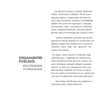 Este glossário integra a coleção
. Ele foi conce-
bido para apoiar a compreensão de termos téc-
nicos sobre orçamento, licitações e contabilidade
pública mais usuais na negociação e execução
do orçamento, assim como oferecer referências
sobre a legislação pertinente, não pretendendo
abordar toda a terminologia que envolve o tema.
Termos e expressões constantes dos demais
volumes da coleção poderão ser encontrados nas
páginas a seguir. Nos verbetes,você encontrará
referência sobre onde eles aparecem nos
volumes da coleção.
Em alguns casos,a parece a indicação ,
mostrando que o significado do verbete procu-
rado é sinônimo de outro.Diversos verbetes tra-
zem a orientação , buscando
oferecer ao leitor um entendimento mais com-
pleto do termo analisado. Os termos ou expres-
sões em negrito na descrição de um verbete indi-
cam que seu significado consta deste glossário.
Para melhor identificação dos problemas a
solucionar,utilize o Índice Remissivo.
Orçamento
Público: construindo a cidadania
Veja
Consulte também
 