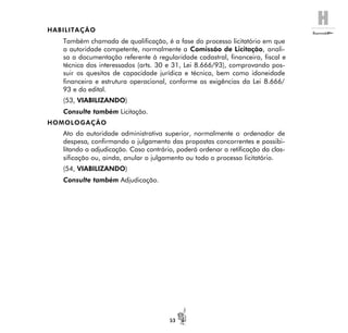 H
53
HABILITAÇÃO
Também chamada de qualificação, é a fase do processo licitatório em que
a autoridade competente, normalmente a Comissão de Licitação, anali-
sa a documentação referente à regularidade cadastral, financeira, fiscal e
técnica dos interessados (arts. 30 e 31, Lei 8.666/93), comprovando pos-
suir os quesitos de capacidade jurídica e técnica, bem como idoneidade
financeira e estrutura operacional, conforme as exigências da Lei 8.666/
93 e do edital.
(53, VIABILIZANDO)
Consulte também Licitação.
HOMOLOGAÇÃO
Ato da autoridade administrativa superior, normalmente o ordenador de
despesa, confirmando o julgamento das propostas concorrentes e possibi-
litando a adjudicação. Caso contrário, poderá ordenar a retificação da clas-
sificação ou, ainda, anular o julgamento ou todo o processo licitatório.
(54, VIABILIZANDO)
Consulte também Adjudicação.
 