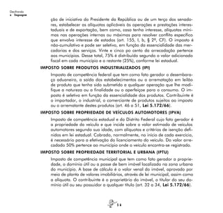 5 6
Decifrando
a linguagem
ção de iniciativa do Presidente da República ou de um terço dos senado-
res, estabelecer as alíquotas aplicáveis às operações e prestações interes-
taduais e de exportação, bem como, caso tenha interesse, alíquotas míni-
mas nas operações internas ou máximas para resolver conflito específico
que envolva interesse de estados (art. 155, I, b, § 2º, CF). O imposto é
não-cumulativo e pode ser seletivo, em função da essencialidade das mer-
cadorias e dos serviços. Vinte e cinco po cento da arrecadação pertence
aos municípios. Desse total, 75% é distribuído segundo o valor adicionado
fiscal em cada município e o restante (25%), conforme lei estadual.
IMPOSTO SOBRE PRODUTOS INDUSTRIALIZADOS (IPI)
Imposto de competência federal que tem como fato gerador o desembara-
ço aduaneiro, a saída dos estabelecimentos ou a arrematação em leilão
de produto que tenha sido submetido a qualquer operação que lhe modi-
fique a natureza ou a finalidade ou o aperfeiçoe para o consumo. O im-
posto é seletivo em função da essencialidade dos produtos. Contribuinte é
o importador, o industrial, o comerciante de produtos sujeitos ao imposto
ou o arrematante destes produtos (art. 46 a 51, Lei 5.172/66).
IMPOSTO SOBRE PROPRIEDADE DE VEÍCULOS AUTOMOTORES (IPVA)
Imposto de competência estadual e do Distrito Federal cujo fato gerador é
a propriedade do veículo e que incide sobre o valor estimado de veículos
automotores segundo sua idade, com alíquotas e critérios de isenção defi-
nidos em lei estadual. Cobrado, normalmente, no início de cada exercício,
é necessário para a efetivação do licenciamento do veículo. Do valor arre-
cadado 50% pertence ao município onde o veículo encontra-se registrado.
IMPOSTO SOBRE PROPRIEDADE TERRITORIAL E URBANA (IPTU)
Imposto de competência municipal que tem como fato gerador a proprie-
dade, o domínio útil ou a posse de bem imóvel localizado na zona urbana
do município. A base de cálculo é o valor venal do imóvel, aprovado por
meio de planta de valores imobiliários, através de lei municipal, assim como
a alíquota. O contribuinte é o proprietário do imóvel, o titular do seu do-
mínio útil ou seu possuidor a qualquer título (art. 32 a 34, Lei 5.172/66).
 