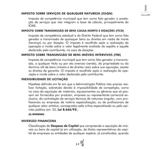 I
5 7
IMPOSTO SOBRE SERVIÇOS DE QUALQUER NATUREZA (ISSQN)
Imposto de competência municipal que tem como fato gerador a presta-
ção de serviços que não integram a base de cálculo, principalmente do
ICMS.
IMPOSTO SOBRE TRANSMISSÃO DE BENS CAUSA MORTIS E DOAÇÕES (ITCD)
Imposto de competência estadual e do Distrito Federal que tem como fato
gerador a transmissão de quaisquer bens ou direitos em razão de morte
(herança) ou por doação. O imposto é recolhido após a realização da
operação e incide sobre o valor legalmente avaliado do espólio e aquele
declarado pelo contribuinte, no caso de doações.
IMPOSTO SOBRE TRANSMISSÃO DE BENS IMÓVEIS INTERVIVOS (ITBI)
Imposto de competência municipal que tem como fato gerador a transmis-
são, a qualquer título ou por ato oneroso (venda), da propriedade ou do
domínio útil de bens imóveis e de direitos reais sobre sua aquisição, exceto
os direitos de garantia. O imposto é recolhido após a realização da ope-
ração e incide sobre o valor declarado pelo contribuinte.
INEXIGIBILIDADE DE LICITAÇÃO
Hipótese definida em lei em que a Administração Pública não precisa rea-
lizar licitação, sobretudo devido à impossibilidade de competição, como
no caso da aquisição de materiais, equipamentos ou gêneros que só pos-
sam ser fornecidos por produtor, empresa ou representante comercial ex-
clusivo, da contratação de serviços técnicos de natureza singular, com pro-
fissionais ou empresas de notória especialização, ou de profissionais de
qualquer setor artístico, consagrados pela crítica especializada ou pela opi-
nião pública (art. 25, Lei 8.666/93).
(30, ENTENDENDO)
INVERSÃO FINANCEIRA
Classificação de Despesa de Capital que compreende a aquisição de imó-
veis ou bens de capital já em utilização, de títulos representativos do capi-
tal de empresas ou entidades de qualquer espécie, já constituídas, quando
 