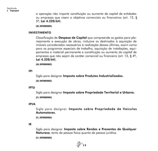 5 8
Decifrando
a linguagem
a operação não importe constituição ou aumento de capital de entidades
ou empresas que visem a objetivos comerciais ou financeiros (art. 12, §
5º, Lei 4.320/64).
(40, ENTENDENDO)
INVESTIMENTO
Classificação de Despesa de Capital que compreende os gastos para pla-
nejamento e execução de obras, inclusive os destinados à aquisição de
imóveis considerados necessários à realização dessas últimas, assim como
para os programas especiais de trabalho, aquisição de instalações, equi-
pamentos e material permanente e constituição ou aumento do capital de
empresas que não sejam de caráter comercial ou financeiro (art. 12, § 4º,
Lei 4.320/64).
(40, ENTENDENDO)
IPI
Sigla para designar Imposto sobre Produtos Industrializados.
(50, ENTENDENDO)
IPTU
Sigla para designar Imposto sobre Propriedade Territorial e Urbana.
(51, ENTENDENDO)
IPVA
Sigla para designar Imposto sobre Propriedade de Veículos
Automotores.
(51, ENTENDENDO)
IR
Sigla para designar Imposto sobre Rendas e Proventos de Qualquer
Natureza, tanto de pessoa física quanto de pessoa jurídica.
(51, ENTENDENDO)
 