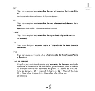 I
5 9
IRPF
Sigla para designar Imposto sobre Rendas e Proventos de Pessoa Físi-
ca.
Veja Imposto sobre Rendas e Proventos de Qualquer Natureza.
IRPJ
Sigla para designar Imposto sobre Rendas e Proventos de Pessoa Jurí-
dica.
Veja Imposto sobre Rendas e Proventos de Qualquer Natureza.
ISSQN
Sigla para designar Imposto sobre Serviços de Qualquer Natureza.
(52, ENTENDENDO)
ITBI
Sigla para designar Imposto sobre a Transmissão de Bens Imóveis
Intervivos.
ITCD
Sigla para designar Imposto sobre a Transmissão de Bens Causa Mortis
e Doações.
ITEM DE DESPESA
Classificação facultativa de gastos por elemento de despesa, realizada
conforme a conveniência de cada esfera governamental, com o objetivo
de alcançar controle mais detalhado dos gastos. Ex.: dentro de 3120-Ma-
terial de Consumo: 01 = material de Escritório, 02 = Material Didático;
03 = Material de Limpeza; 04 = Material de Informática; etc.
(35, ENTENDENDO)
 