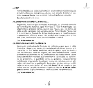 J
61
JANELA
Termo utilizado para caracterizar dotações orçamentárias insuficientes para
a implementação da ação prevista, abertas com o intuito de sofrerem pos-
terior suplementação, caso se decida realmente pela sua execução.
Consulte também Emenda-Janela.
JULGAMENTO DA PROPOSTA COMERCIAL
Julgamento, realizado pela Comissão de Licitação, da proposta comercial
apresentada pelos licitantes, após decorridas as fases de habilitação e de
julgamento da proposta técnica, quando esta houver, que, nos termos do
edital, avalia a proposta mais vantajosa para a Administração Pública, isto
é, o menor preço. Quando for do tipo técnica e preço, a classificação dos
proponentes será feita de acordo com a valorização das propostas técnica
e de preço, conforme os pesos pré-estabelecidos no edital.
(54, VIABILIZANDO)
JULGAMENTO DA PROPOSTA TÉCNICA
Julgamento, realizado pela Comissão de Licitação ou por quem o edital
determinar, da proposta técnica apresentada pelos licitantes, quando a li-
citação for do tipo melhor técnica ou técnica e preço, após decorrida a
fase de habilitação. Deve ser objetivo, em conformidade com os critérios
previamente estabelecidos no ato convocatório e de acordo com os fatores
exclusivamente nele referidos, que considerem a capacitação e a experiên-
cia do proponente, a qualidade técnica da proposta, compreendendo
metodologia, organização, tecnologias e recursos materiais a serem utili-
zados nos trabalhos e a qualificação das equipes técnicas a serem mobili-
zadas para sua execução (art. 45 a 46, Lei 8.666/93), de maneira a pos-
sibilitar sua aferição pelos licitantes e órgãos de controle. A Lei de Licita-
ções estabelece os procedimentos a serem adotados na oportunidade.
(54, VIABILIZANDO)
 