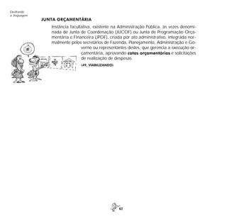 62
Decifrando
a linguagem
JUNTA ORÇAMENTÁRIA
Instância facultativa, existente na Administração Pública, às vezes denomi-
nada de Junta de Coordenação (JUCOF) ou Junta de Programação Orça-
mentária e Financeira (JPOF), criada por ato administrativo, integrada nor-
malmente pelos secretários de Fazenda, Planejamento, Administração e Go-
verno ou representantes destes, que gerencia a execução or-
çamentária, aprovando cotas orçamentárias e solicitações
de realização de despesas.
(49, VIABILIZANDO)
 
