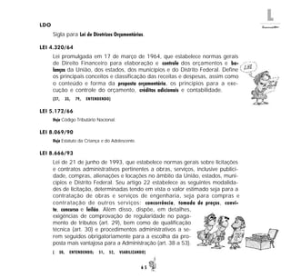 L
6 5
LDO
Sigla para Lei de Diretrizes Orçamentárias.
LEI 4.320/64
Lei promulgada em 17 de março de 1964, que estabelece normas gerais
de Direito Financeiro para elaboração e controle dos orçamentos e ba-
lanços da União, dos estados, dos municípios e do Distrito Federal. Define
os principais conceitos e classificação das receitas e despesas, assim como
o conteúdo e forma da proposta orçamentária, os princípios para a exe-
cução e controle do orçamento, créditos adicionais e contabilidade.
(27, 35, 79, ENTENDENDO)
LEI 5.172/66
Veja Código Tributário Nacional.
LEI 8.069/90
Veja Estatuto da Criança e do Adolescente.
LEI 8.666/93
Lei de 21 de junho de 1993, que estabelece normas gerais sobre licitações
e contratos administrativos pertinentes a obras, serviços, inclusive publici-
dade, compras, alienações e locações no âmbito da União, estados, muni-
cípios e Distrito Federal. Seu artigo 22 estabelece as seguintes modalida-
des de licitação, determinadas tendo em vista o valor estimado seja para a
contratação de obras e serviços de engenharia, seja para compras e
contratação de outros serviços: concorrência, tomada de preços, convi-
te, concurso e leilão. Além disso, dispõe, em detalhes,
exigências de comprovação de regularidade no paga-
mento de tributos (art. 29), bem como de qualificação
técnica (art. 30) e procedimentos administrativos a se-
rem seguidos obrigatoriamente para a escolha da pro-
posta mais vantajosa para a Administração (art. 38 a 53).
( 30, ENTENDENDO; 51, 52, VIABILIZANDO)
 